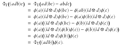 
$$\displaystyle\begin{array}{rcl} \Phi _{\Gamma }\big((adb)c\big)& =& \Phi _{\Gamma }\big(ad(bc) - abdc\big) {}\\ & =& \phi (a)(\mathit{id} \otimes d)\phi (bc) -\phi (ab)(\mathit{id} \otimes d)\phi (c) {}\\ & =& \phi (a)(\mathit{id} \otimes d)\phi (bc) -\phi (a)\phi (b)(\mathit{id} \otimes d)\phi (c) {}\\ & =& \phi (a)\big((\mathit{id} \otimes d)\phi (bc) -\phi (b)(\mathit{id} \otimes d)\phi (c)\big) {}\\ & =& \phi (a)\big((\mathit{id} \otimes d)(\phi (b)\phi (c)) -\phi (b)(\mathit{id} \otimes d)\phi (c)\big) {}\\ & =& \phi (a)\big((\mathit{id} \otimes d)\phi (b)\big)\phi (c) {}\\ & =& \Phi _{\Gamma }\big((adb)\big)\phi (c). {}\\ \end{array}$$
