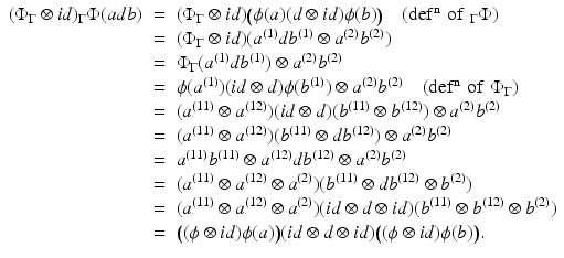 
$$\displaystyle\begin{array}{rcl} (\Phi _{\Gamma } \otimes \mathit{id})_{\Gamma }\Phi (adb)& =& (\Phi _{\Gamma } \otimes \mathit{id})\big(\phi (a)(d \otimes \mathit{id})\phi (b)\big)\quad (\mathrm{def^{n}\,\,of\,\,}_{ \Gamma }\Phi ) {}\\ & =& (\Phi _{\Gamma } \otimes \mathit{id})(a^{(1)}db^{(1)} \otimes a^{(2)}b^{(2)}) {}\\ & =& \Phi _{\Gamma }(a^{(1)}db^{(1)}) \otimes a^{(2)}b^{(2)} {}\\ & =& \phi (a^{(1)})(\mathit{id} \otimes d)\phi (b^{(1)}) \otimes a^{(2)}b^{(2)}\quad (\mathrm{def^{n}\,\,of\,\,}\Phi _{ \Gamma }) {}\\ & =& (a^{(11)} \otimes a^{(12)})(\mathit{id} \otimes d)(b^{(11)} \otimes b^{(12)}) \otimes a^{(2)}b^{(2)} {}\\ & =& (a^{(11)} \otimes a^{(12)})(b^{(11)} \otimes db^{(12)}) \otimes a^{(2)}b^{(2)} {}\\ & =& a^{(11)}b^{(11)} \otimes a^{(12)}db^{(12)} \otimes a^{(2)}b^{(2)} {}\\ & =& (a^{(11)} \otimes a^{(12)} \otimes a^{(2)})(b^{(11)} \otimes db^{(12)} \otimes b^{(2)}) {}\\ & =& (a^{(11)} \otimes a^{(12)} \otimes a^{(2)})(\mathit{id} \otimes d \otimes \mathit{id})(b^{(11)} \otimes b^{(12)} \otimes b^{(2)}) {}\\ & =& \big((\phi \otimes \mathit{id})\phi (a)\big)(\mathit{id} \otimes d \otimes \mathit{id})\big((\phi \otimes \mathit{id})\phi (b)\big). {}\\ \end{array}$$
