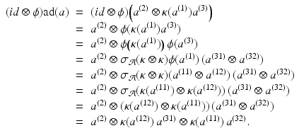 
$$\displaystyle\begin{array}{rcl} (\mathit{id}\otimes \phi )\mathrm{ad}(a)& =& (\mathit{id}\otimes \phi )\Big(a^{(2)} \otimes \kappa (a^{(1)})a^{(3)}\Big) {}\\ & =& a^{(2)} \otimes \phi (\kappa (a^{(1)})a^{(3)}) {}\\ & =& a^{(2)} \otimes \phi \big (\kappa (a^{(1)})\big)\,\phi (a^{(3)}) {}\\ & =& a^{(2)} \otimes \sigma _{ \mathcal{A}}(\kappa \otimes \kappa )\phi (a^{(1)})\,(a^{(31)} \otimes a^{(32)}) {}\\ & =& a^{(2)} \otimes \sigma _{ \mathcal{A}}(\kappa \otimes \kappa )(a^{(11)} \otimes a^{(12)})\,(a^{(31)} \otimes a^{(32)}) {}\\ & =& a^{(2)} \otimes \sigma _{ \mathcal{A}}(\kappa (a^{(11)}) \otimes \kappa (a^{(12)}))\,(a^{(31)} \otimes a^{(32)}) {}\\ & =& a^{(2)} \otimes (\kappa (a^{(12)}) \otimes \kappa (a^{(11)}))\,(a^{(31)} \otimes a^{(32)}) {}\\ & =& a^{(2)} \otimes \kappa (a^{(12)})\,a^{(31)} \otimes \kappa (a^{(11)})\,a^{(32)}. {}\\ \end{array}$$
