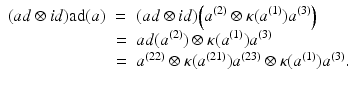 
$$\displaystyle\begin{array}{rcl} (ad \otimes \mathit{id})\mathrm{ad}(a)& =& (ad \otimes \mathit{id})\Big(a^{(2)} \otimes \kappa (a^{(1)})a^{(3)}\Big) {}\\ & =& ad(a^{(2)}) \otimes \kappa (a^{(1)})a^{(3)} {}\\ & =& a^{(22)} \otimes \kappa (a^{(21)})a^{(23)} \otimes \kappa (a^{(1)})a^{(3)}. {}\\ \end{array}$$
