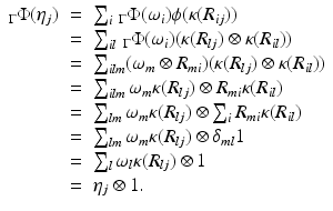 
$$\displaystyle\begin{array}{rcl} _{\Gamma }\Phi (\eta _{j})& =& \sum _{i}\,_{\Gamma }\Phi (\omega _{i})\phi (\kappa (R_{ij})) {}\\ & =& \sum _{il}\,_{\Gamma }\Phi (\omega _{i})(\kappa (R_{lj}) \otimes \kappa (R_{il})) {}\\ & =& \sum _{ilm}(\omega _{m} \otimes R_{mi})(\kappa (R_{lj}) \otimes \kappa (R_{il})) {}\\ & =& \sum _{ilm}\omega _{m}\kappa (R_{lj}) \otimes R_{mi}\kappa (R_{il}) {}\\ & =& \sum _{lm}\omega _{m}\kappa (R_{lj}) \otimes \sum _{i}R_{mi}\kappa (R_{il}) {}\\ & =& \sum _{lm}\omega _{m}\kappa (R_{lj}) \otimes \delta _{ml}1 {}\\ & =& \sum _{l}\omega _{l}\kappa (R_{lj}) \otimes 1 {}\\ & =& \eta _{j} \otimes 1. {}\\ \end{array}$$
