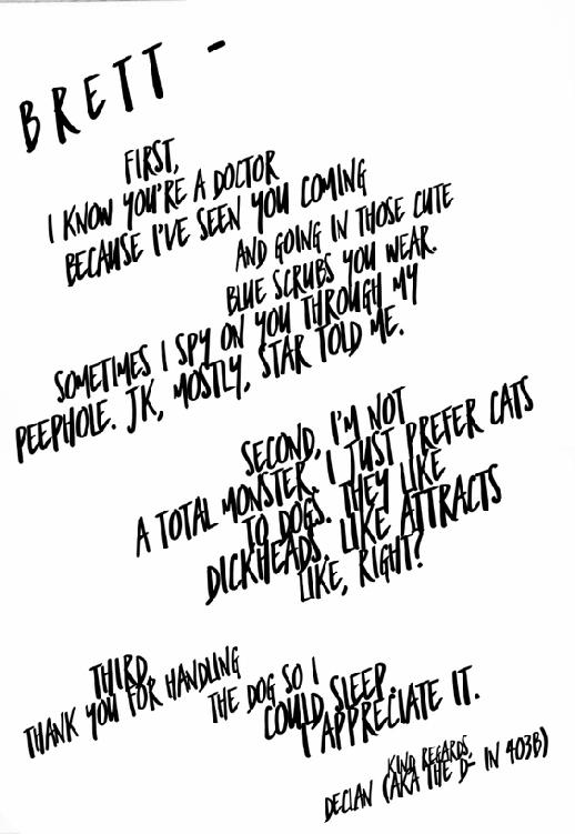 Brett,           First, I know you’re a doctor because I’ve seen you coming and going in those cute blue scrubs you wear. Sometimes I spy on you through my peephole. JK, mostly, Star told me.           Second, I’m not a total monster. I just prefer cats to dogs. They like dickheads. Like attracts like, right?           Third, thank you for handling the dog so I could sleep. I appreciate it.           Kind Regards,            Declan, (AKA The D—in 403B)
