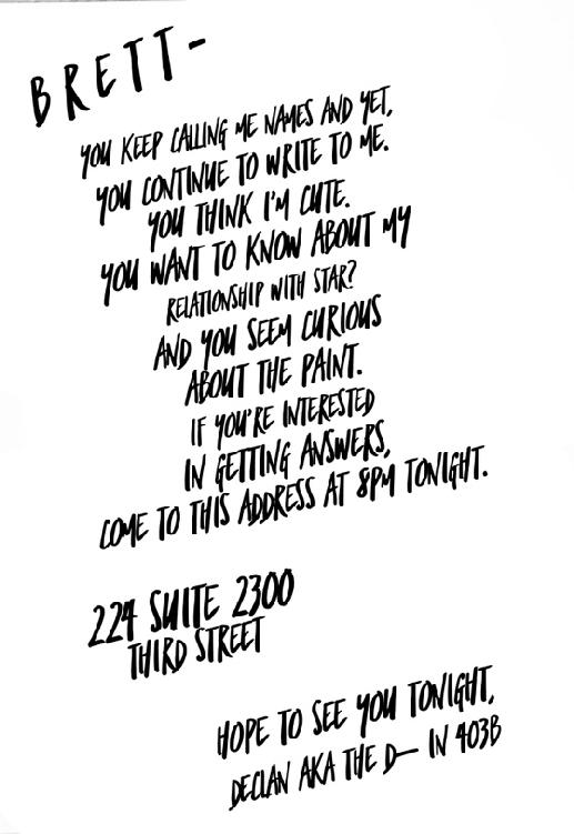 Brett           You keep calling me names and yet, you continue to write to me. You think I’m cute. You want to know about my relationship with Star? And you seem curious about the paint. If you’re interested in getting answers come to this address at 8pm tonight.           224 Suite 2300           Third Street           Hope to see you tonight,           Declan aka The D—in 403B