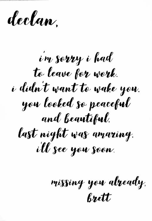 Declan,           I’m sorry I had to leave for work. I didn’t want to wake you. You looked so peaceful and beautiful. Last night was amazing. I’ll see you soon.           Missing you already,           Brett