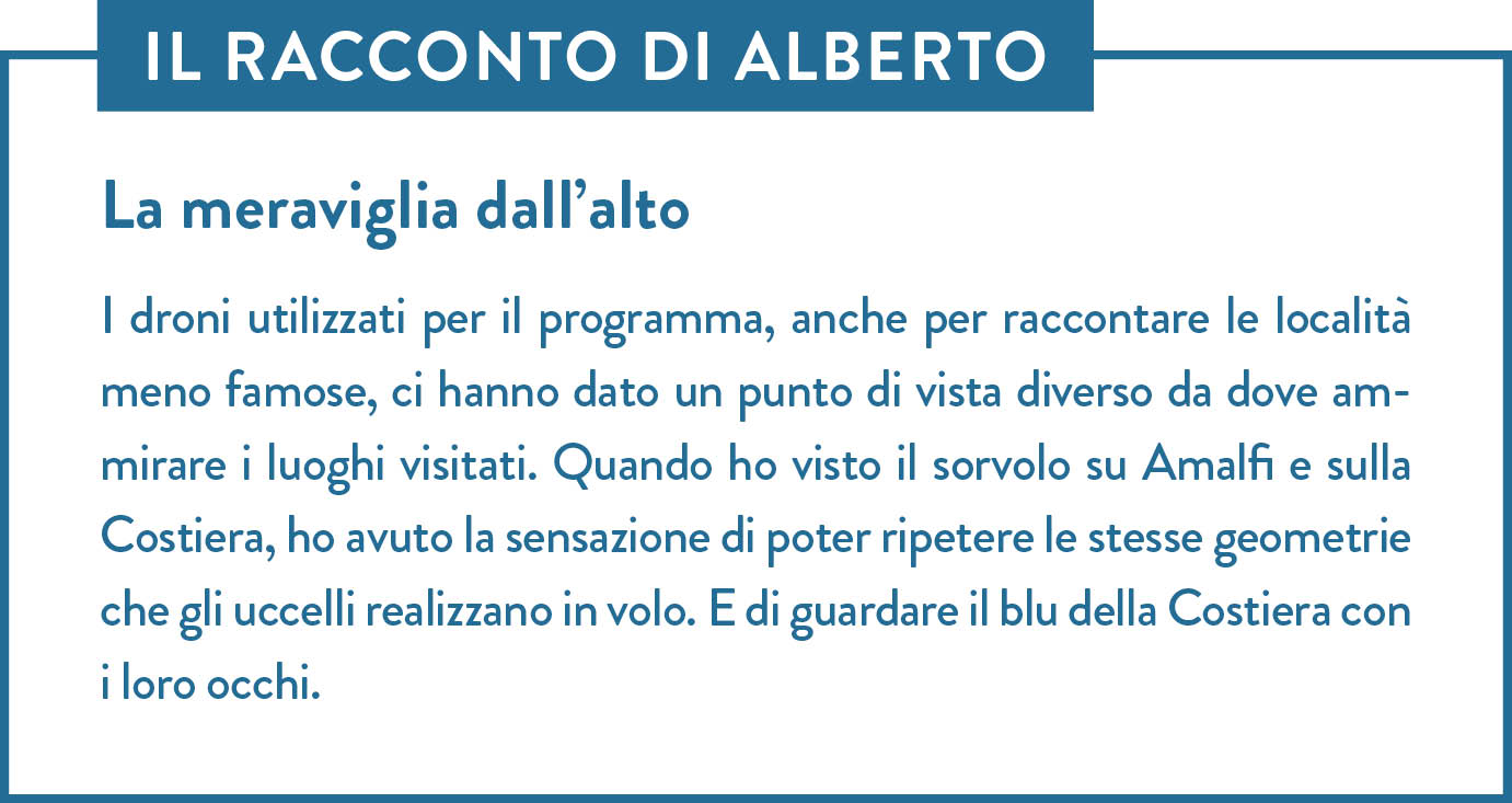 Il racconto di Alberto. Titolo: La meraviglia dall’alto. I droni utilizzati per il programma, anche per raccontare le località meno famose, ci hanno dato un punto di vista diverso da dove ammirare i luoghi visitati. Quando ho visto il sorvolo su Amalfi e sulla Costiera, ho avuto la sensazione di poter ripetere le stesse geometrie che gli uccelli realizzano in volo. E di guardare il blu della Costiera con i loro occhi.