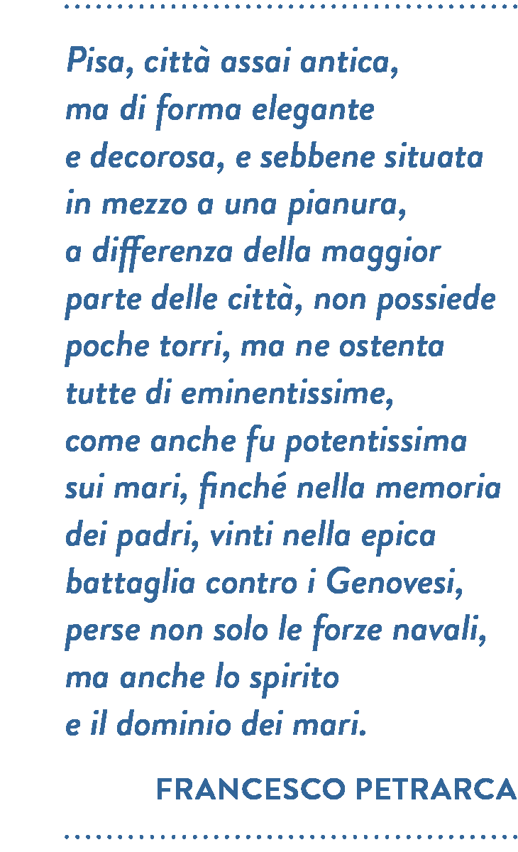 Citazione di Francesco Petrarca. Pisa, città assai antica, ma di forma elegante e decorosa, e sebbene situata in mezzo a una pianura, a differenza della maggior parte delle città, non possiede poche torri, ma ne ostenta tutte di eminentissime, come anche fu potentissima sui mari, finché nella memoria dei padri, vinti nella epica battaglia contro i Genovesi, perse non solo le forze navali, ma anche lo spirito e il dominio dei mari.