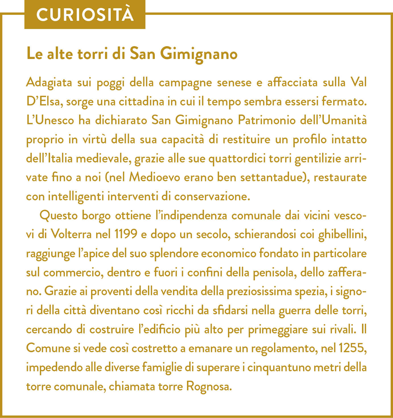 Curiosità. Titolo: Le alte torri di San Gimignano. Adagiata sui poggi della campagne senese e affacciata sulla Val D’Elsa, sorge una cittadina in cui il tempo sembra essersi fermato. L’Unesco ha dichiarato San Gimignano Patrimonio dell’Umanità proprio in virtù della sua capacità di restituire un profilo intatto dell’Italia medievale, grazie alle sue quattordici torri gentilizie arrivate fino a noi (nel Medioevo erano ben settantadue), restaurate con intelligenti interventi di conservazione. Questo borgo ottiene l’indipendenza comunale dai vicini vescovi di Volterra nel 1199 e dopo un secolo, schierandosi coi ghibellini, raggiunge l’apice del suo splendore economico fondato in particolare sul commercio, dentro e fuori i confini della penisola, dello zafferano. Grazie ai proventi della vendita della preziosissima spezia, i signori della città diventano così ricchi da sfidarsi nella guerra delle torri, cercando di costruire l’edificio più alto per primeggiare sui rivali. Il Comune si vede così costretto a emanare un regolamento, nel 1255, impedendo alle diverse famiglie di superare i cinquantuno metri della torre comunale, chiamata torre Rognosa.