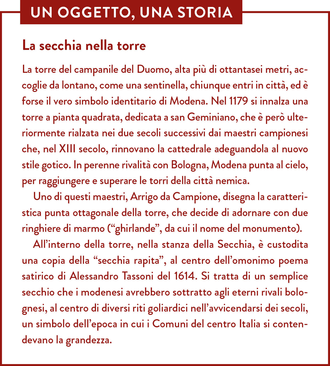 Box Un oggetto una storia. Titolo: La secchia nella torre. La torre del campanile del Duomo, alta più di ottantasei metri, accoglie da lontano, come una sentinella, chiunque entri in città, ed è forse il vero simbolo identitario di Modena. Nel 1179 si innalza una torre a pianta quadrata, dedicata a san Geminiano, che è però ulteriormente rialzata nei due secoli successivi dai maestri campionesi che, nel XIII secolo, rinnovano la cattedrale adeguandola al nuovo stile gotico. In perenne rivalità con Bologna, Modena punta al cielo, per raggiungere e superare le torri della città nemica. Uno di questi maestri, Arrigo da Campione, disegna la caratteristica punta ottagonale della torre, che decide di adornare con due ringhiere di marmo (“ghirlande”, da cui il nome del monumento). All’interno della torre, nella stanza della Secchia, è custodita una copia della “secchia rapita”, al centro dell’omonimo poema satirico di Alessandro Tassoni del 1614. Si tratta di un semplice secchio che i modenesi avrebbero sottratto agli eterni rivali bolognesi, al centro di diversi riti goliardici nell’avvicendarsi dei secoli, un simbolo dell’epoca in cui i Comuni del centro Italia si contendevano la grandezza.