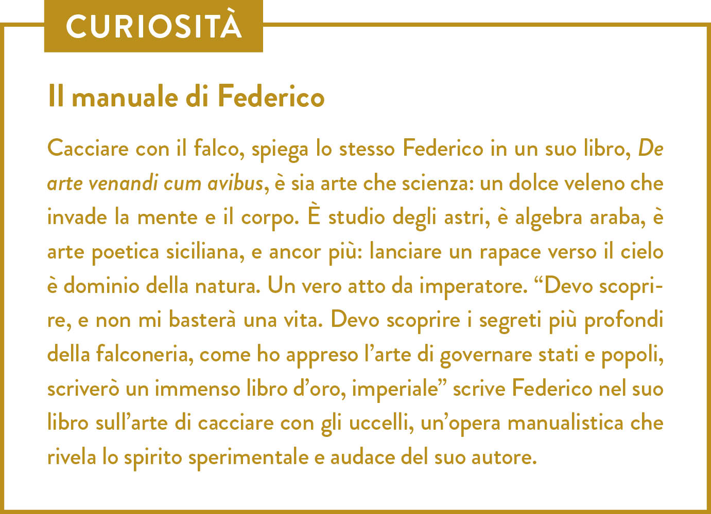 Curiosità. Titolo: Il manuale di Federico. Cacciare con il falco, spiega lo stesso Federico in un suo libro, De arte venandi cum avibus, è sia arte che scienza: un dolce veleno che invade la mente e il corpo. È studio degli astri, è algebra araba, è arte poetica siciliana, e ancor più: lanciare un rapace verso il cielo è dominio della natura. Un vero atto da imperatore. “Devo scoprire, e non mi basterà una vita. Devo scoprire i segreti più profondi della falconeria, come ho appreso l’arte di governare stati e popoli, scriverò un immenso libro d’oro, imperiale” scrive Federico nel suo libro sull’arte di cacciare con gli uccelli, un’opera manualistica che rivela lo spirito sperimentale e audace del suo autore.