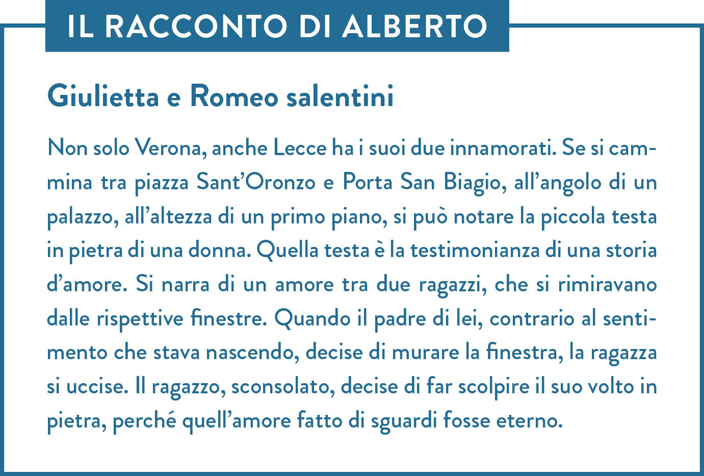 Il racconto di Alberto. Titolo: Giulietta e Romeo salentini. Non solo Verona, anche Lecce ha i suoi due innamorati. Se si cammina tra piazza Sant’Oronzo e Porta San Biagio, all’angolo di un palazzo, all’altezza di un primo piano, si può notare la piccola testa in pietra di una donna. Quella testa è la testimonianza di una storia d’amore. Si narra di un amore tra due ragazzi, che si rimiravano dalle rispettive finestre. Quando il padre di lei, contrario al sentimento che stava nascendo, decise di murare la finestra, la ragazza si uccise. Il ragazzo, sconsolato, decise di far scolpire il suo volto in pietra, perché quell’amore fatto di sguardi fosse eterno.