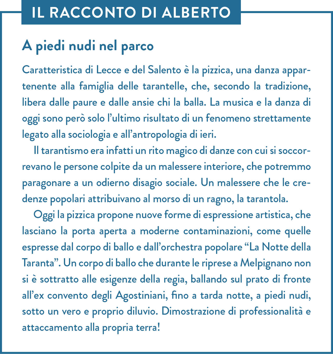 Il racconto di Alberto. Titolo: A piedi nudi nel parco. Caratteristica di Lecce e del Salento è la pizzica, una danza appartenente alla famiglia delle tarantelle, che, secondo la tradizione, libera dalle paure e dalle ansie chi la balla. La musica e la danza di oggi sono però solo l’ultimo risultato di un fenomeno strettamente legato alla sociologia e all’antropologia di ieri. Il tarantismo era infatti un rito magico di danze con cui si soccorrevano le persone colpite da un malessere interiore, che potremmo paragonare a un odierno disagio sociale. Un malessere che le credenze popolari attribuivano al morso di un ragno, la tarantola. Oggi la pizzica propone nuove forme di espressione artistica, che lasciano la porta aperta a moderne contaminazioni, come quelle espresse dal corpo di ballo e dall’orchestra popolare “La Notte della Taranta”. Un corpo di ballo che durante le riprese a Melpignano non si è sottratto alle esigenze della regia, ballando sul prato di fronte all’ex convento degli Agostiniani, fino a tarda notte, a piedi nudi, sotto un vero e proprio diluvio. Dimostrazione di professionalità e attaccamento alla propria terra!