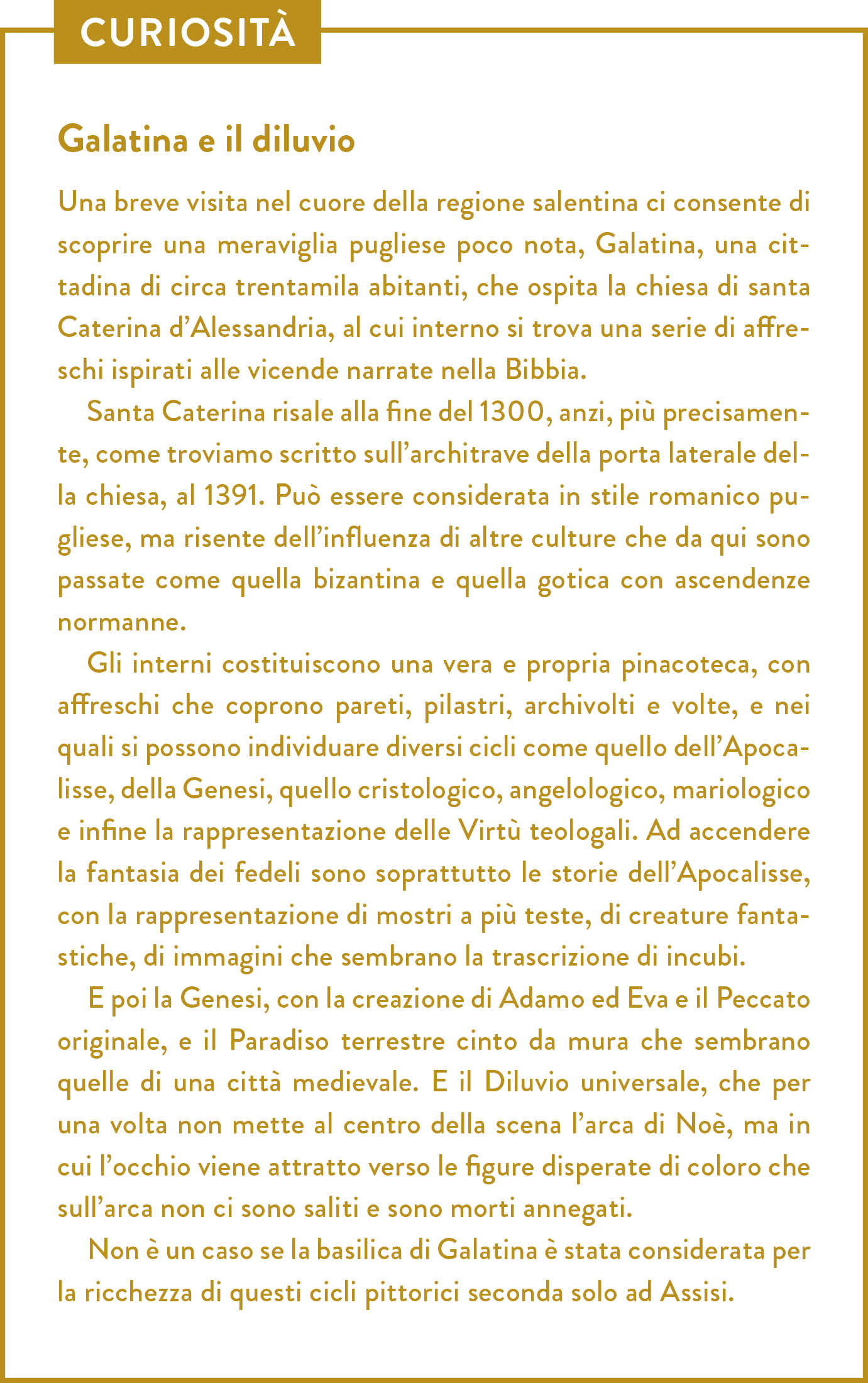 Curiosità. Titolo: Galatina e il diluvio. Una breve visita nel cuore della regione salentina ci consente di scoprire una meraviglia pugliese poco nota, Galatina, una cittadina di circa trentamila abitanti, che ospita la chiesa di santa Caterina d’Alessandria, al cui interno si trova una serie di affreschi ispirati alle vicende narrate nella Bibbia. Santa Caterina risale alla fine del 1300, anzi, più precisamente, come troviamo scritto sull’architrave della porta laterale della chiesa, al 1391. Può essere considerata in stile romanico pugliese, ma risente dell’influenza di altre culture che da qui sono passate come quella bizantina e quella gotica con ascendenze normanne. Gli interni costituiscono una vera e propria pinacoteca, con affreschi che coprono pareti, pilastri, archivolti e volte, e nei quali si possono individuare diversi cicli come quello dell’Apocalisse, della Genesi, quello cristologico, angelologico, mariologico e infine la rappresentazione delle Virtù teologali. Ad accendere la fantasia dei fedeli sono soprattutto le storie dell’Apocalisse, con la rappresentazione di mostri a più teste, di creature fantastiche, di immagini che sembrano la trascrizione di incubi. E poi la Genesi, con la creazione di Adamo ed Eva e il Peccato originale, e il Paradiso terrestre cinto da mura che sembrano quelle di una città medievale. E il Diluvio universale, che per una volta non mette al centro della scena l’arca di Noè, ma in cui l’occhio viene attratto verso le figure disperate di coloro che sull’arca non ci sono saliti e sono morti annegati.  Non è un caso se la basilica di Galatina è stata considerata per la ricchezza di questi cicli pittorici seconda solo ad Assisi.