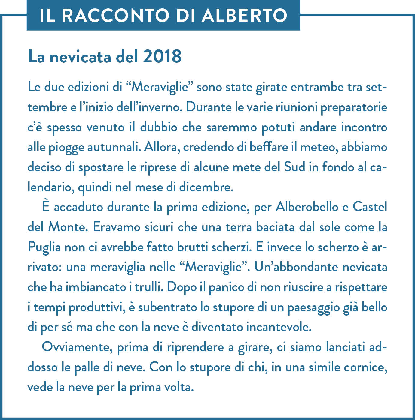 Il racconto di Alberto. Titolo: La nevicata del 2018. Le due edizioni di “Meraviglie” sono state girate entrambe tra settembre e l’inizio dell’inverno. Durante le varie riunioni preparatorie c’è spesso venuto il dubbio che saremmo potuti andare incontro alle piogge autunnali. Allora, credendo di beffare il meteo, abbiamo deciso di spostare le riprese di alcune mete del Sud in fondo al calendario, quindi nel mese di dicembre. È accaduto durante la prima edizione, per Alberobello e Castel del Monte. Eravamo sicuri che una terra baciata dal sole come la Puglia non ci avrebbe fatto brutti scherzi. E invece lo scherzo è arrivato: una meraviglia nelle “Meraviglie”. Un’abbondante nevicata che ha imbiancato i trulli. Dopo il panico di non riuscire a rispettare i tempi produttivi, è subentrato lo stupore di un paesaggio già bello di per sé ma che con la neve è diventato incantevole. Ovviamente, prima di riprendere a girare, ci siamo lanciati addosso le palle di neve. Con lo stupore di chi, in una simile cornice, vede la neve per la prima volta.