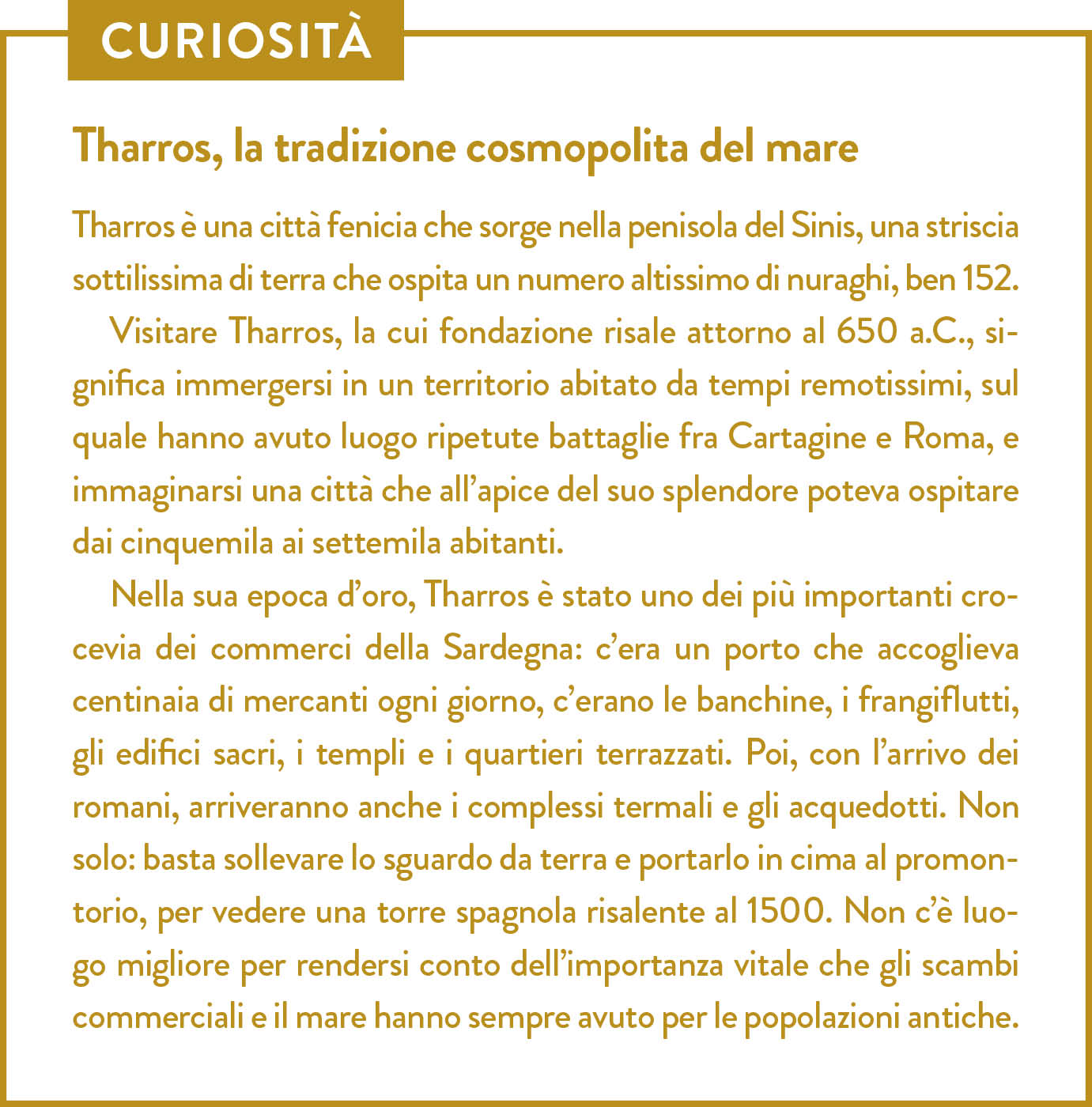 Curiosità. Titolo: Tharros, la tradizione cosmopolita del mare. Tharros è una città fenicia che sorge nella penisola del Sinis, una striscia sottilissima di terra che ospita un numero altissimo di nuraghi, ben 152.  Visitare Tharros, la cui fondazione risale attorno al 650 a.C., significa immergersi in un territorio abitato da tempi remotissimi, sul quale hanno avuto luogo ripetute battaglie fra Cartagine e Roma, e immaginarsi una città che all’apice del suo splendore poteva ospitare dai cinquemila ai settemila abitanti.  Nella sua epoca d’oro, Tharros è stato uno dei più importanti crocevia dei commerci della Sardegna: c’era un porto che accoglieva centinaia di mercanti ogni giorno, c’erano le banchine, i frangiflutti, gli edifici sacri, i templi e i quartieri terrazzati. Poi, con l’arrivo dei romani, arriveranno anche i complessi termali e gli acquedotti. Non solo: basta sollevare lo sguardo da terra e portarlo in cima al promontorio, per vedere una torre spagnola risalente al 1500. Non c’è luogo migliore per rendersi conto dell’importanza vitale che gli scambi commerciali e il mare hanno sempre avuto per le popolazioni antiche. 