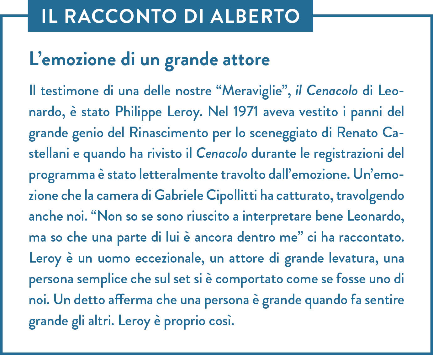 Il racconto di Alberto. Titolo: L’emozione di un grande attore. Il testimone di una delle nostre “Meraviglie”, il Cenacolo di Leonardo, è stato Philippe Leroy. Nel 1971 aveva vestito i panni del grande genio del Rinascimento per lo sceneggiato di Renato Castellani e quando ha rivisto il Cenacolo durante le registrazioni del programma è stato letteralmente travolto dall’emozione. Un’emozione che la camera di Gabriele Cipollitti ha catturato, travolgendo anche noi. “Non so se sono riuscito a interpretare bene Leonardo, ma so che una parte di lui è ancora dentro me” ci ha raccontato. Leroy è un uomo eccezionale, un attore di grande levatura, una persona semplice che sul set si è comportato come se fosse uno di noi. Un detto afferma che una persona è grande quando fa sentire grande gli altri. Leroy è proprio così.