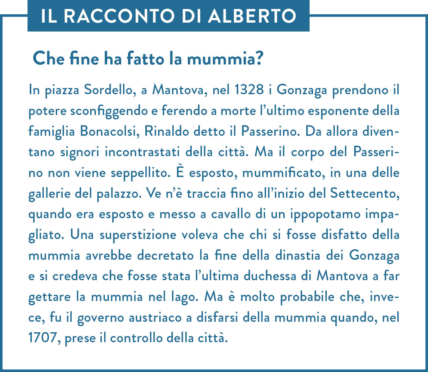 Il racconto di Alberto. Titolo: Che fine ha fatto la mummia? In piazza Sordello, a Mantova, nel 1328 i Gonzaga prendono il potere sconfiggendo e ferendo a morte l’ultimo esponente della famiglia Bonacolsi, Rinaldo detto il Passerino. Da allora diventano signori incontrastati della città. Ma il corpo del Passerino non viene seppellito. È esposto, mummificato, in una delle gallerie del palazzo. Ve n’è traccia fino all’inizio del Settecento, quando era esposto e messo a cavallo di un ippopotamo impagliato. Una superstizione voleva che chi si fosse disfatto della mummia avrebbe decretato la fine della dinastia dei Gonzaga e si credeva che fosse stata l’ultima duchessa di Mantova a far gettare la mummia nel lago. Ma è molto probabile che, invece, fu il governo austriaco a disfarsi della mummia quando, nel 1707, prese il controllo della città.