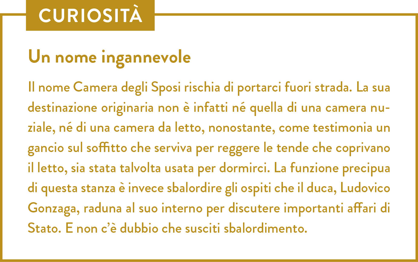 Curiosità. Titolo: Un nome ingannevole. Il nome Camera degli Sposi rischia di portarci fuori strada. La sua destinazione originaria non è infatti né quella di una camera nuziale, né di una camera da letto, nonostante, come testimonia un gancio sul soffitto che serviva per reggere le tende che coprivano il letto, sia stata talvolta usata per dormirci. La funzione precipua di questa stanza è invece sbalordire gli ospiti che il duca, Ludovico Gonzaga, raduna al suo interno per discutere importanti affari di Stato. E non c’è dubbio che susciti sbalordimento.