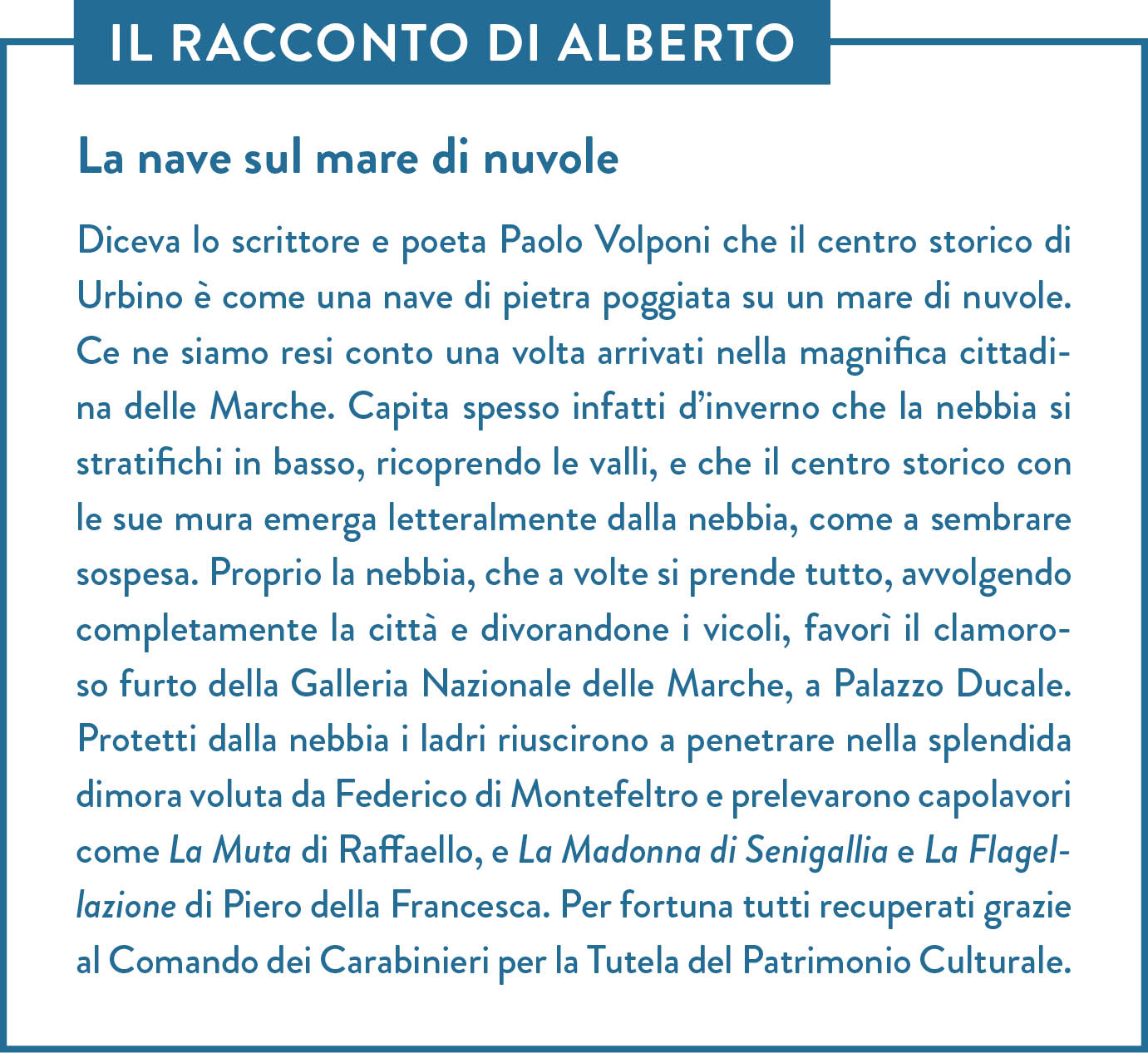 Il racconto di Alberto. Titolo: La nave sul mare di nuvole. Diceva lo scrittore e poeta Paolo Volponi che il centro storico di Urbino è come una nave di pietra poggiata su un mare di nuvole. Ce ne siamo resi conto una volta arrivati nella magnifica cittadina delle Marche. Capita spesso infatti d’inverno che la nebbia si stratifichi in basso, ricoprendo le valli, e che il centro storico con le sue mura emerga letteralmente dalla nebbia, come a sembrare sospesa. Proprio la nebbia, che a volte si prende tutto, avvolgendo completamente la città e divorandone i vicoli, favorì il clamoroso furto della Galleria Nazionale delle Marche, a Palazzo Ducale. Protetti dalla nebbia i ladri riuscirono a penetrare nella splendida dimora voluta da Federico di Montefeltro e prelevarono capolavori come La Muta di Raffaello, e La Madonna di Senigallia e La Flagellazione di Piero della Francesca. Per fortuna tutti recuperati grazie al Comando dei Carabinieri per la Tutela del Patrimonio Culturale.