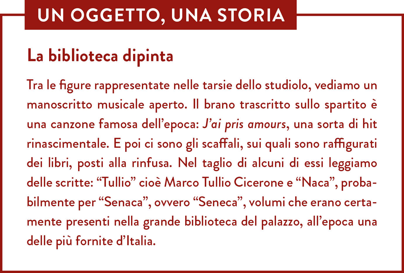 Box Un oggetto una storia. Titolo: La biblioteca dipinta. Tra le figure rappresentate nelle tarsie dello studiolo, vediamo un manoscritto musicale aperto. Il brano trascritto sullo spartito è una canzone famosa dell’epoca: J’ai pris amours, una sorta di hit rinascimentale. E poi ci sono gli scaffali, sui quali sono raffigurati dei libri, posti alla rinfusa. Nel taglio di alcuni di essi leggiamo delle scritte: “Tullio” cioè Marco Tullio Cicerone e “Naca”, probabilmente per “Senaca”, ovvero “Seneca”, volumi che erano certamente presenti nella grande biblioteca del palazzo, all’epoca una delle più fornite d’Italia.