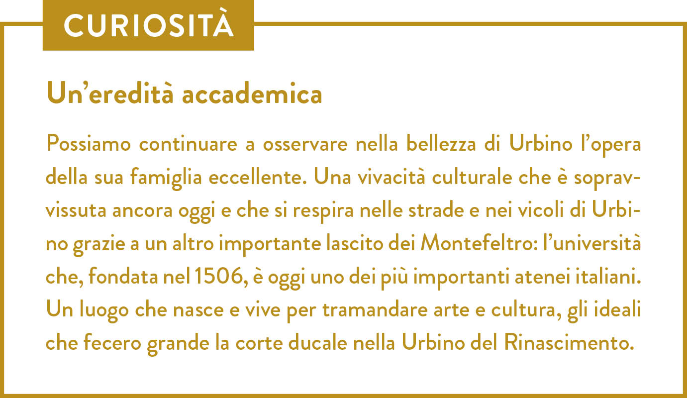 Curiosità. Titolo: Un’eredità accademica. Possiamo continuare a osservare nella bellezza di Urbino l’opera della sua famiglia eccellente. Una vivacità culturale che è sopravvissuta ancora oggi e che si respira nelle strade e nei vicoli di Urbino grazie a un altro importante lascito dei Montefeltro: l’università che, fondata nel 1506, è oggi uno dei più importanti atenei italiani. Un luogo che nasce e vive per tramandare arte e cultura, gli ideali che fecero grande la corte ducale nella Urbino del Rinascimento.