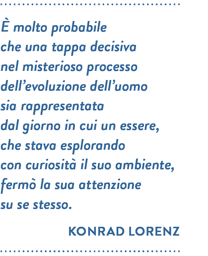 Citazione di Konrad Lorenz. È molto probabile che una tappa decisiva nel misterioso processo dell’evoluzione dell’uomo sia rappresentata dal giorno in cui un essere, che stava esplorando con curiosità il suo ambiente, fermò la sua attenzione su se stesso.