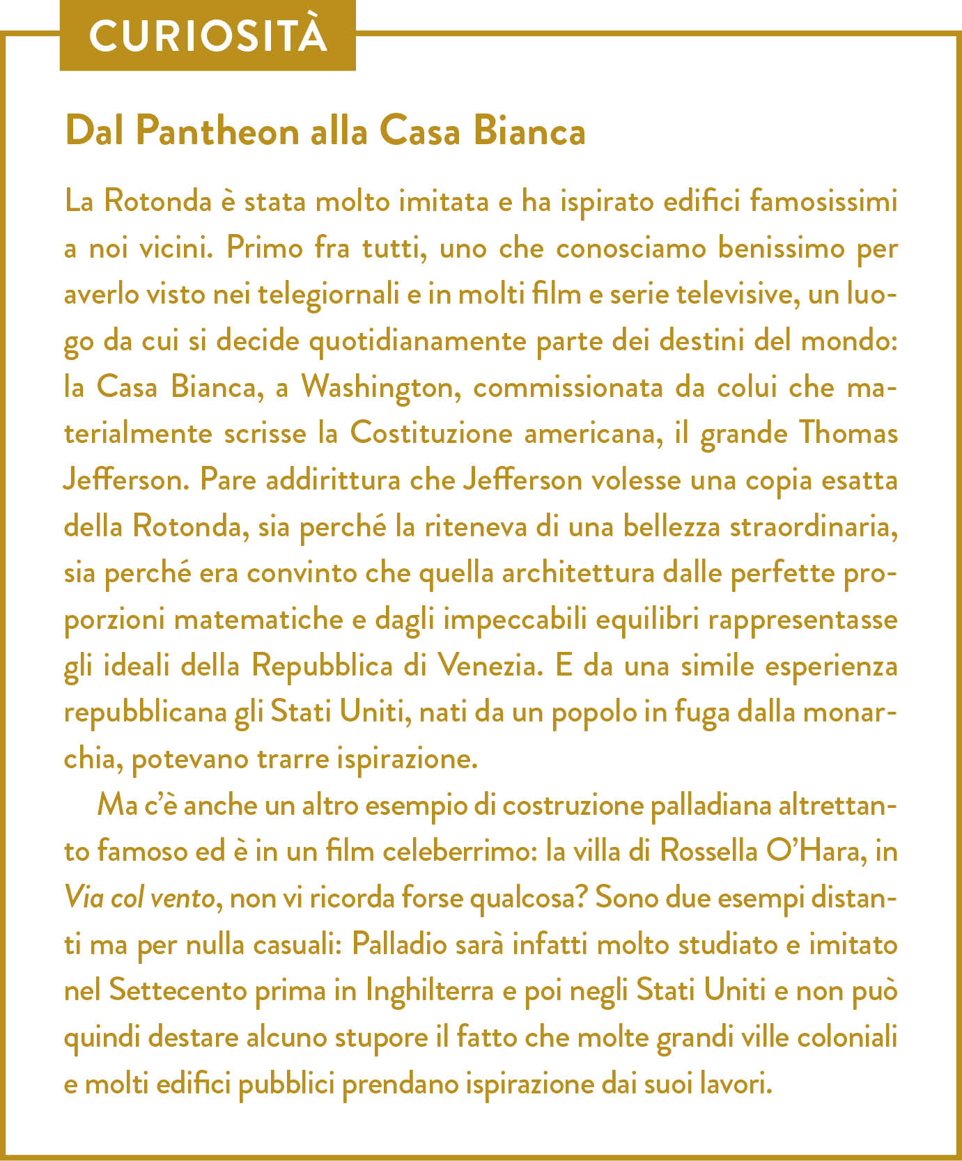 Curiosità. Titolo: Dal Pantheon alla Casa Bianca. La Rotonda è stata molto imitata e ha ispirato edifici famosissimi a noi vicini. Primo fra tutti, uno che conosciamo benissimo per averlo visto nei telegiornali e in molti film e serie televisive, un luogo da cui si decide quotidianamente parte dei destini del mondo: la Casa Bianca, a Washington, commissionata da colui che materialmente scrisse la Costituzione americana, il grande Thomas Jefferson. Pare addirittura che Jefferson volesse una copia esatta della Rotonda, sia perché la riteneva di una bellezza straordinaria, sia perché era convinto che quella architettura dalle perfette proporzioni matematiche e dagli impeccabili equilibri rappresentasse gli ideali della Repubblica di Venezia. E da una simile esperienza repubblicana gli Stati Uniti, nati da un popolo in fuga dalla monarchia, potevano trarre ispirazione.  Ma c’è anche un altro esempio di costruzione palladiana altrettanto famoso ed è in un film celeberrimo: la villa di Rossella O’Hara, in Via col vento, non vi ricorda forse qualcosa? Sono due esempi distanti ma per nulla casuali: Palladio sarà infatti molto studiato e imitato nel Settecento prima in Inghilterra e poi negli Stati Uniti e non può quindi destare alcuno stupore il fatto che molte grandi ville coloniali e molti edifici pubblici prendano ispirazione dai suoi lavori. 