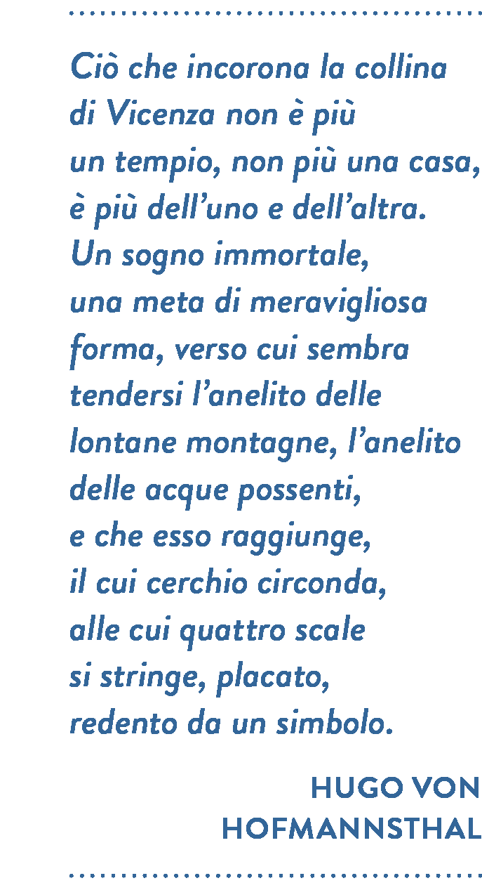 Citazione di Hugo Von Hofmannsthal. Ciò che incorona la collina di Vicenza non è più  un tempio, non più una casa, è più dell’uno e dell’altra. Un sogno immortale, una meta di meravigliosa forma, verso cui sembra tendersi l’anelito delle lontane montagne, l’anelito delle acque possenti, e che esso raggiunge, il cui cerchio circonda,  alle cui quattro scale si stringe, placato, redento da un simbolo.