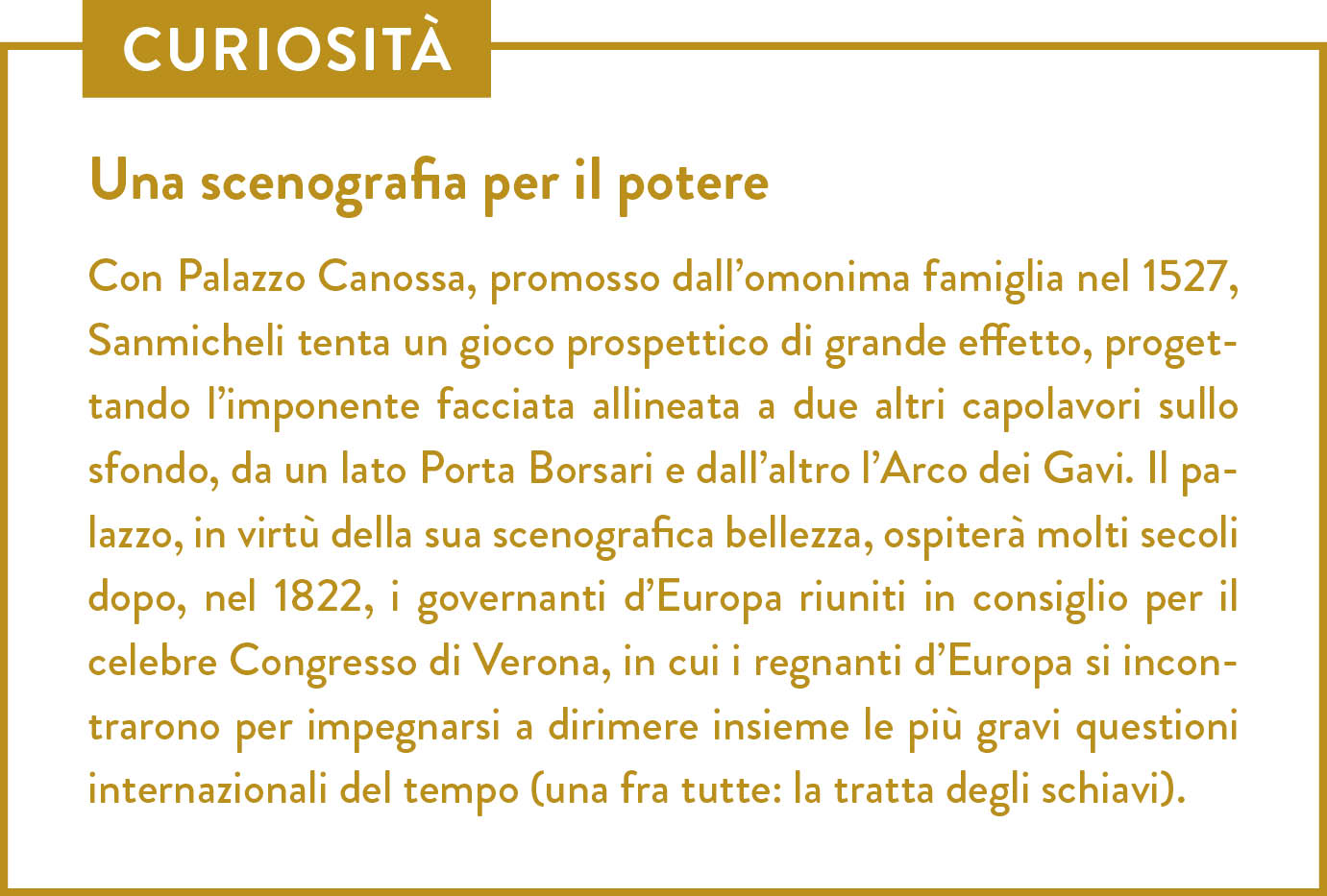 Curiosità. Titolo: Una scenografia per il potere. Con Palazzo Canossa, promosso dall’omonima famiglia nel 1527, Sanmicheli tenta un gioco prospettico di grande effetto, progettando l’imponente facciata allineata a due altri capolavori sullo sfondo, da un lato Porta Borsari e dall’altro l’Arco dei Gavi. Il palazzo, in virtù della sua scenografica bellezza, ospiterà molti secoli dopo, nel 1822, i governanti d’Europa riuniti in consiglio per il celebre Congresso di Verona, in cui i regnanti d’Europa si incontrarono per impegnarsi a dirimere insieme le più gravi questioni internazionali del tempo (una fra tutte: la tratta degli schiavi). 