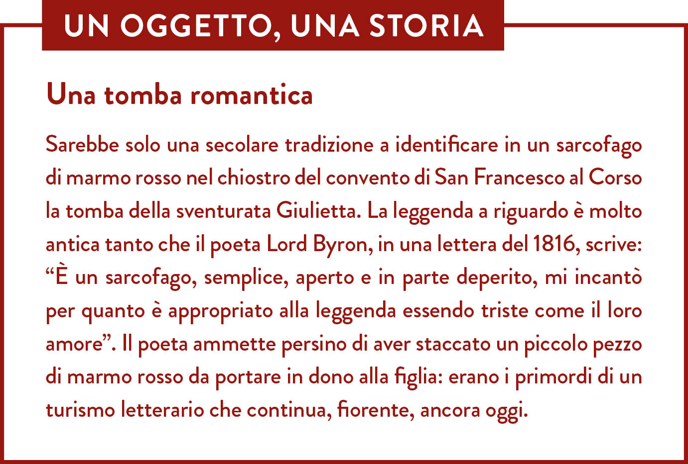 Box Un oggetto una storia. Titolo: Una tomba romantica. Sarebbe solo una secolare tradizione a identificare in un sarcofago di marmo rosso nel chiostro del convento di San Francesco al Corso la tomba della sventurata Giulietta. La leggenda a riguardo è molto antica tanto che il poeta Lord Byron, in una lettera del 1816, scrive: “È un sarcofago, semplice, aperto e in parte deperito, mi incantò per quanto è appropriato alla leggenda essendo triste come il loro amore”. Il poeta ammette persino di aver staccato un piccolo pezzo di marmo rosso da portare in dono alla figlia: erano i primordi di un turismo letterario che continua, fiorente, ancora oggi.