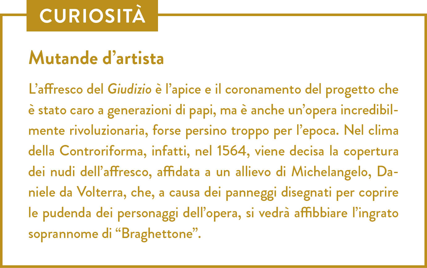 Curiosità. Titolo: Mutande d’artista. L’affresco del Giudizio è l’apice e il coronamento del progetto che è stato caro a generazioni di papi, ma è anche un’opera incredibilmente rivoluzionaria, forse persino troppo per l’epoca. Nel clima della Controriforma, infatti, nel 1564, viene decisa la copertura dei nudi dell’affresco, affidata a un allievo di Michelangelo, Daniele da Volterra, che, a causa dei panneggi disegnati per coprire le pudenda dei personaggi dell’opera, si vedrà affibbiare l’ingrato soprannome di “Braghettone”.