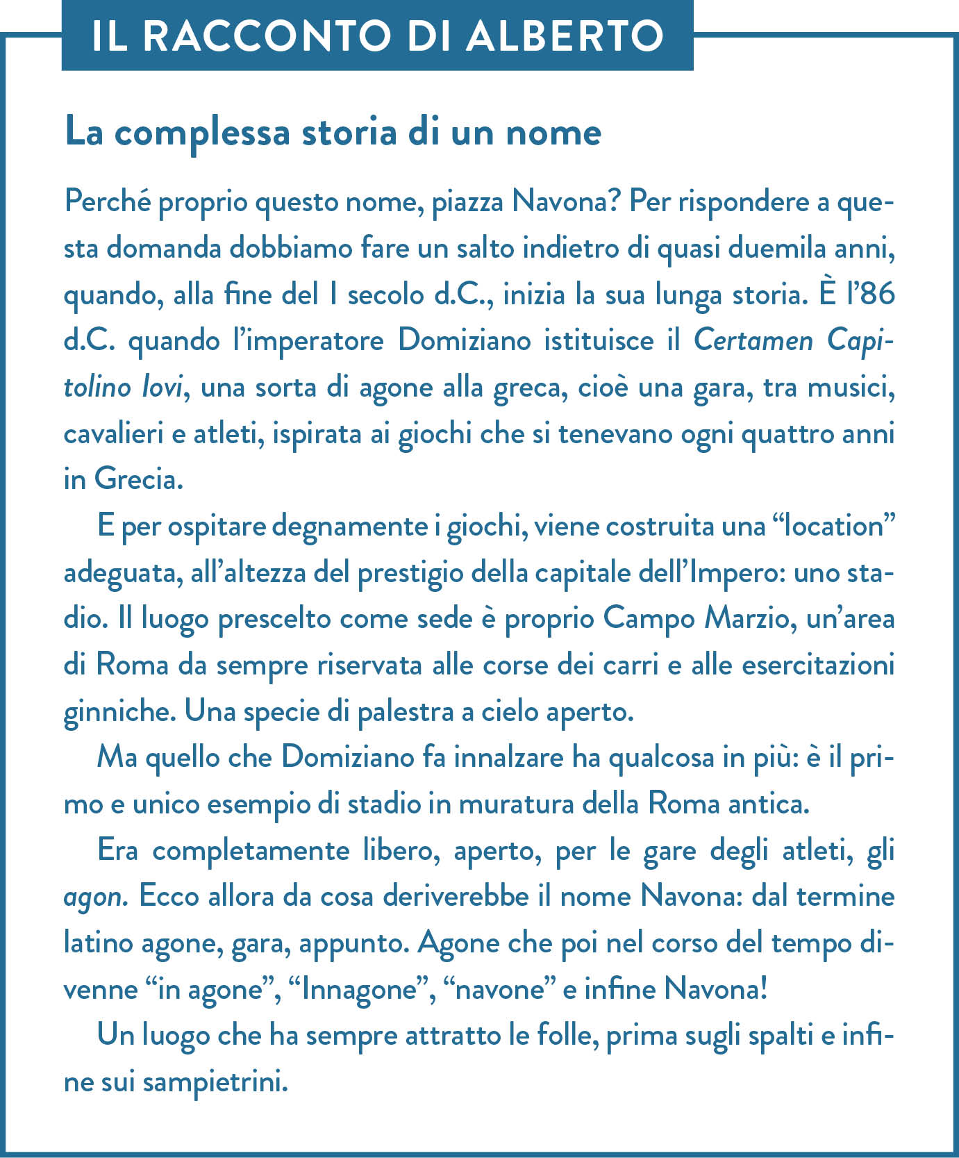 Il racconto di Alberto. Titolo: La complessa storia di un nome. Perché proprio questo nome, piazza Navona? Per rispondere a questa domanda dobbiamo fare un salto indietro di quasi duemila anni, quando, alla fine del I secolo d.C., inizia la sua lunga storia. È l’86 d.C. quando l’imperatore Domiziano istituisce il Certamen Capitolino Iovi, una sorta di agone alla greca, cioè una gara, tra musici, cavalieri e atleti, ispirata ai giochi che si tenevano ogni quattro anni in Grecia.  E per ospitare degnamente i giochi, viene costruita una “location” adeguata, all’altezza del prestigio della capitale dell’Impero: uno stadio. Il luogo prescelto come sede è proprio Campo Marzio, un’area di Roma da sempre riservata alle corse dei carri e alle esercitazioni ginniche. Una specie di palestra a cielo aperto.  Ma quello che Domiziano fa innalzare ha qualcosa in più: è il primo e unico esempio di stadio in muratura della Roma antica. Era completamente libero, aperto, per le gare degli atleti, gli agon. Ecco allora da cosa deriverebbe il nome Navona: dal termine latino agone, gara, appunto. Agone che poi nel corso del tempo divenne “in agone”, “Innagone”, “navone” e infine Navona! Un luogo che ha sempre attratto le folle, prima sugli spalti e infine sui sampietrini. 