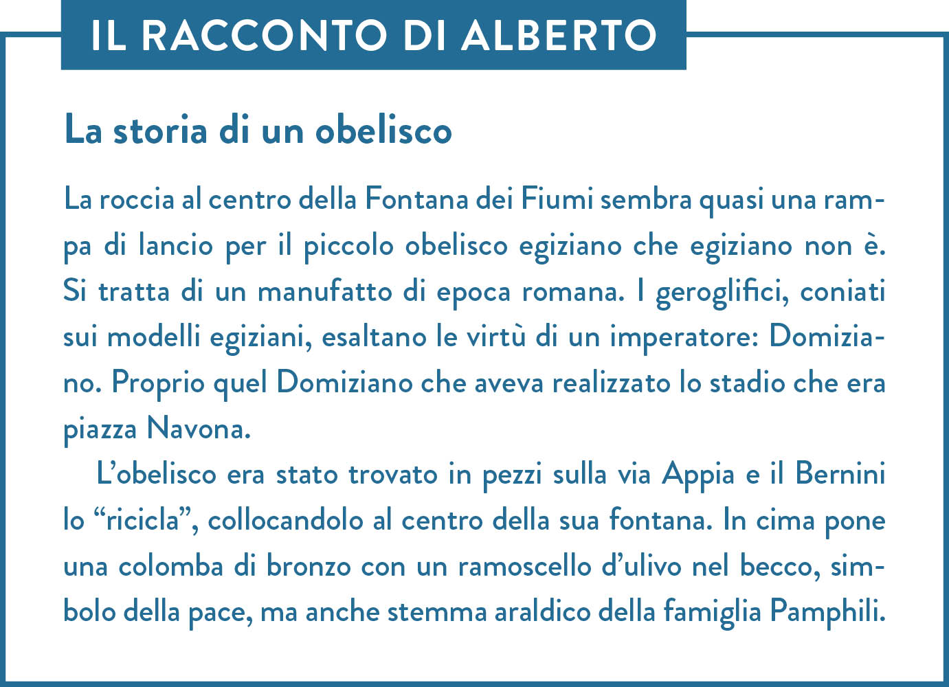 Il racconto di Alberto. Titolo: La storia di un obelisco. La roccia al centro della Fontana dei Fiumi sembra quasi una rampa di lancio per il piccolo obelisco egiziano che egiziano non è. Si tratta di un manufatto di epoca romana. I geroglifici, coniati sui modelli egiziani, esaltano le virtù di un imperatore: Domiziano. Proprio quel Domiziano che aveva realizzato lo stadio che era piazza Navona.  L’obelisco era stato trovato in pezzi sulla via Appia e il Bernini lo “ricicla”, collocandolo al centro della sua fontana. In cima pone una colomba di bronzo con un ramoscello d’ulivo nel becco, simbolo della pace, ma anche stemma araldico della famiglia Pamphili.