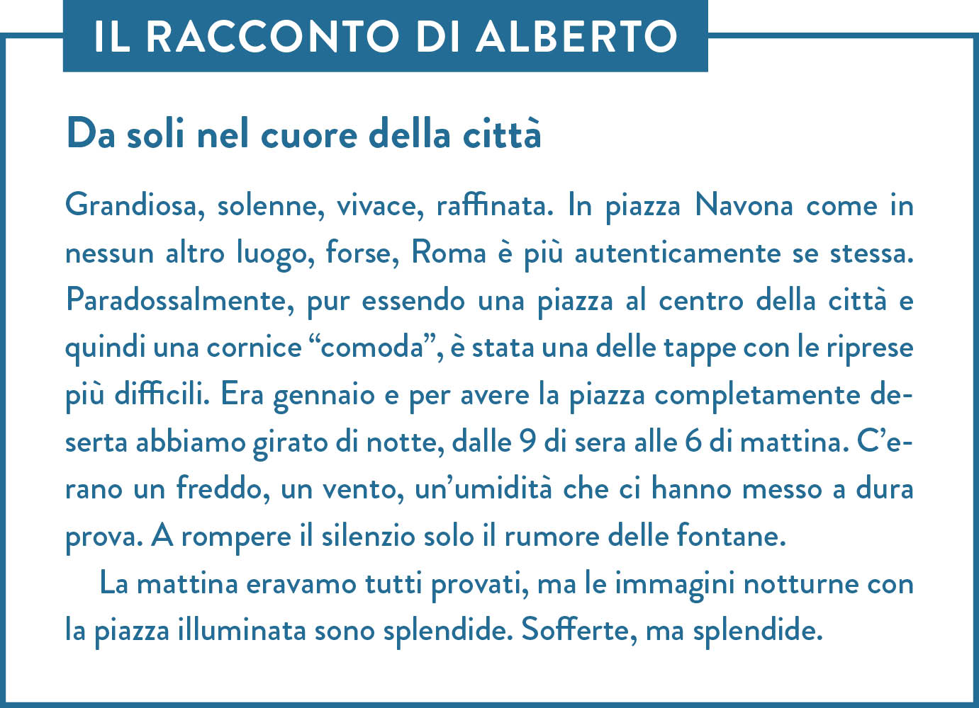 Il racconto di Alberto. Titolo: Da soli nel cuore della città. Grandiosa, solenne, vivace, raffinata. In piazza Navona come in nessun altro luogo, forse, Roma è più autenticamente se stessa. Paradossalmente, pur essendo una piazza al centro della città e quindi una cornice “comoda”, è stata una delle tappe con le riprese più difficili. Era gennaio e per avere la piazza completamente deserta abbiamo girato di notte, dalle 9 di sera alle 6 di mattina. C’erano un freddo, un vento, un’umidità che ci hanno messo a dura prova. A rompere il silenzio solo il rumore delle fontane.  La mattina eravamo tutti provati, ma le immagini notturne con la piazza illuminata sono splendide. Sofferte, ma splendide.