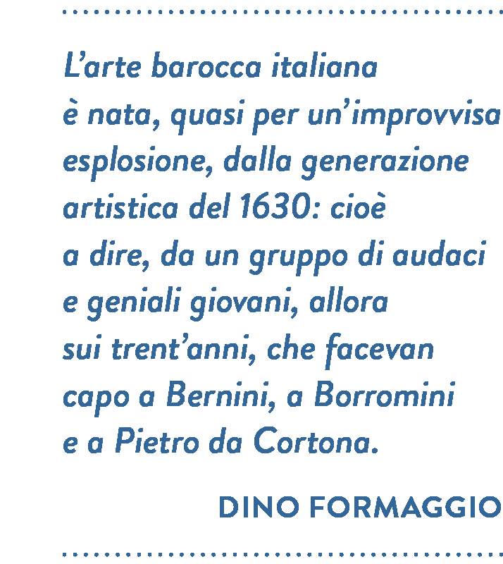 Citazione di Dino Formaggio. L’arte barocca italiana è nata, quasi per un’improvvisa esplosione, dalla generazione artistica del 1630: cioè a dire, da un gruppo di audaci e geniali giovani, allora sui trent’anni, che facevan capo a Bernini, a Borromini e a Pietro da Cortona.