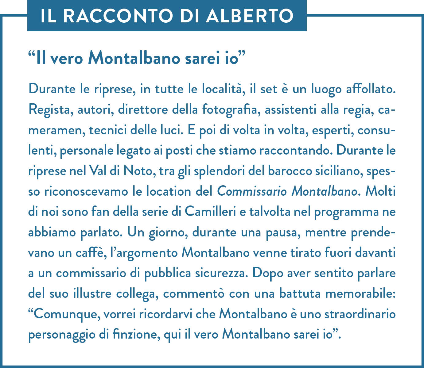 Il racconto di Alberto. Titolo: “Il vero Montalbano sarei io”. Durante le riprese, in tutte le località, il set è un luogo affollato. Regista, autori, direttore della fotografia, assistenti alla regia, cameramen, tecnici delle luci. E poi di volta in volta, esperti, consulenti, personale legato ai posti che stiamo raccontando. Durante le riprese nel Val di Noto, tra gli splendori del barocco siciliano, spesso riconoscevamo le location del Commissario Montalbano. Molti di noi sono fan della serie di Camilleri e talvolta nel programma ne abbiamo parlato. Un giorno, durante una pausa, mentre prendevano un caffè, l’argomento Montalbano venne tirato fuori davanti a un commissario di pubblica sicurezza. Dopo aver sentito parlare del suo illustre collega, commentò con una battuta memorabile: “Comunque, vorrei ricordarvi che Montalbano è uno straordinario personaggio di finzione, qui il vero Montalbano sarei io”. 