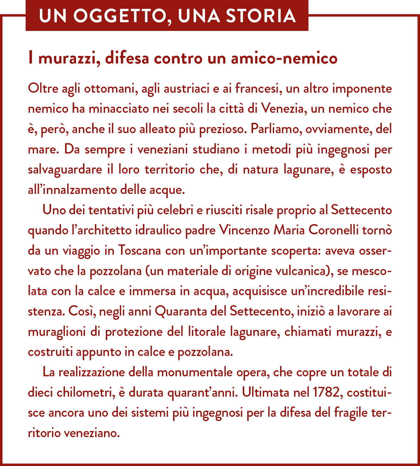 Box Un oggetto una storia. Titolo: I murazzi, difesa contro un amico-nemico. Oltre agli ottomani, agli austriaci e ai francesi, un altro imponente nemico ha minacciato nei secoli la città di Venezia, un nemico che è, però, anche il suo alleato più prezioso. Parliamo, ovviamente, del mare. Da sempre i veneziani studiano i metodi più ingegnosi per salvaguardare il loro territorio che, di natura lagunare, è esposto all’innalzamento delle acque. Uno dei tentativi più celebri e riusciti risale proprio al Settecento quando l’architetto idraulico padre Vincenzo Maria Coronelli tornò da un viaggio in Toscana con un’importante scoperta: aveva osservato che la pozzolana (un materiale di origine vulcanica), se mescolata con la calce e immersa in acqua, acquisisce un’incredibile resistenza. Così, negli anni Quaranta del Settecento, iniziò a lavorare ai muraglioni di protezione del litorale lagunare, chiamati murazzi, e costruiti appunto in calce e pozzolana. La realizzazione della monumentale opera, che copre un totale di dieci chilometri, è durata quarant’anni. Ultimata nel 1782, costituisce ancora uno dei sistemi più ingegnosi per la difesa del fragile territorio veneziano.