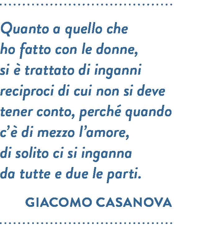 Citazione di Giacomo Casanova. Quanto a quello che ho fatto con le donne, si è trattato di inganni reciproci di cui non si deve tener conto, perché quando c’è di mezzo l’amore, di solito ci si inganna da tutte e due le parti.