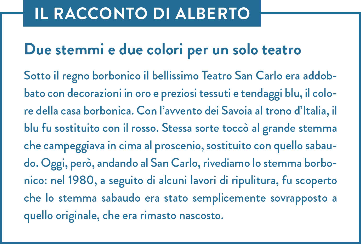 Il racconto di Alberto. Titolo: Due stemmi e due colori per un solo teatro. Sotto il regno borbonico il bellissimo Teatro San Carlo era addobbato con decorazioni in oro e preziosi tessuti e tendaggi blu, il colore della casa borbonica. Con l’avvento dei Savoia al trono d’Italia, il blu fu sostituito con il rosso. Stessa sorte toccò al grande stemma che campeggiava in cima al proscenio, sostituito con quello sabaudo. Oggi, però, andando al San Carlo, rivediamo lo stemma borbonico: nel 1980, a seguito di alcuni lavori di ripulitura, fu scoperto che lo stemma sabaudo era stato semplicemente sovrapposto a quello originale, che era rimasto nascosto. 