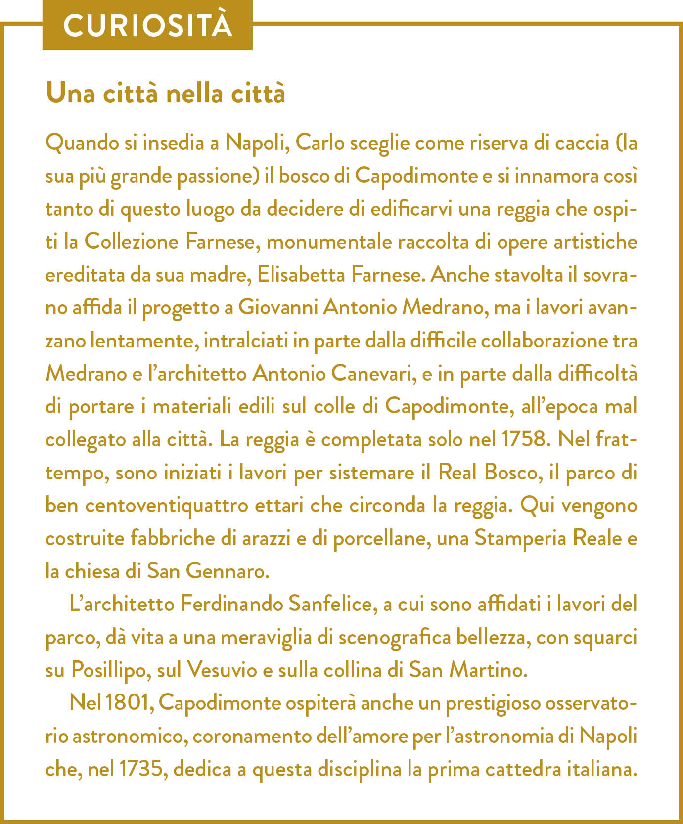 Curiosità. Titolo: Una città nella città. Quando si insedia a Napoli, Carlo sceglie come riserva di caccia (la sua più grande passione) il bosco di Capodimonte e si innamora così tanto di questo luogo da decidere di edificarvi una reggia che ospiti la Collezione Farnese, monumentale raccolta di opere artistiche ereditata da sua madre, Elisabetta Farnese. Anche stavolta il sovrano affida il progetto a Giovanni Antonio Medrano, ma i lavori avanzano lentamente, intralciati in parte dalla difficile collaborazione tra Medrano e l’architetto Antonio Canevari, e in parte dalla difficoltà di portare i materiali edili sul colle di Capodimonte, all’epoca mal collegato alla città. La reggia è completata solo nel 1758. Nel frattempo, sono iniziati i lavori per sistemare il Real Bosco, il parco di ben centoventiquattro ettari che circonda la reggia. Qui vengono costruite fabbriche di arazzi e di porcellane, una Stamperia Reale e la chiesa di San Gennaro. L’architetto Ferdinando Sanfelice, a cui sono affidati i lavori del parco, dà vita a una meraviglia di scenografica bellezza, con squarci su Posillipo, sul Vesuvio e sulla collina di San Martino.  Nel 1801, Capodimonte ospiterà anche un prestigioso osservatorio astronomico, coronamento dell’amore per l’astronomia di Napoli che, nel 1735, dedica a questa disciplina la prima cattedra italiana.