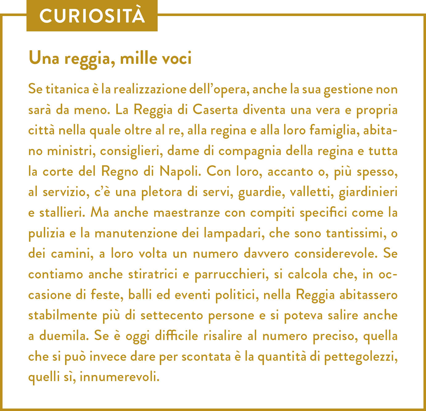 Curiosità. Titolo: Una reggia, mille voci. Se titanica è la realizzazione dell’opera, anche la sua gestione non sarà da meno. La Reggia di Caserta diventa una vera e propria città nella quale oltre al re, alla regina e alla loro famiglia, abitano ministri, consiglieri, dame di compagnia della regina e tutta la corte del Regno di Napoli. Con loro, accanto o, più spesso, al servizio, c’è una pletora di servi, guardie, valletti, giardinieri e stallieri. Ma anche maestranze con compiti specifici come la pulizia e la manutenzione dei lampadari, che sono tantissimi, o dei camini, a loro volta un numero davvero considerevole. Se contiamo anche stiratrici e parrucchieri, si calcola che, in occasione di feste, balli ed eventi politici, nella Reggia abitassero stabilmente più di settecento persone e si poteva salire anche a duemila. Se è oggi difficile risalire al numero preciso, quella che si può invece dare per scontata è la quantità di pettegolezzi, quelli sì, innumerevoli. 