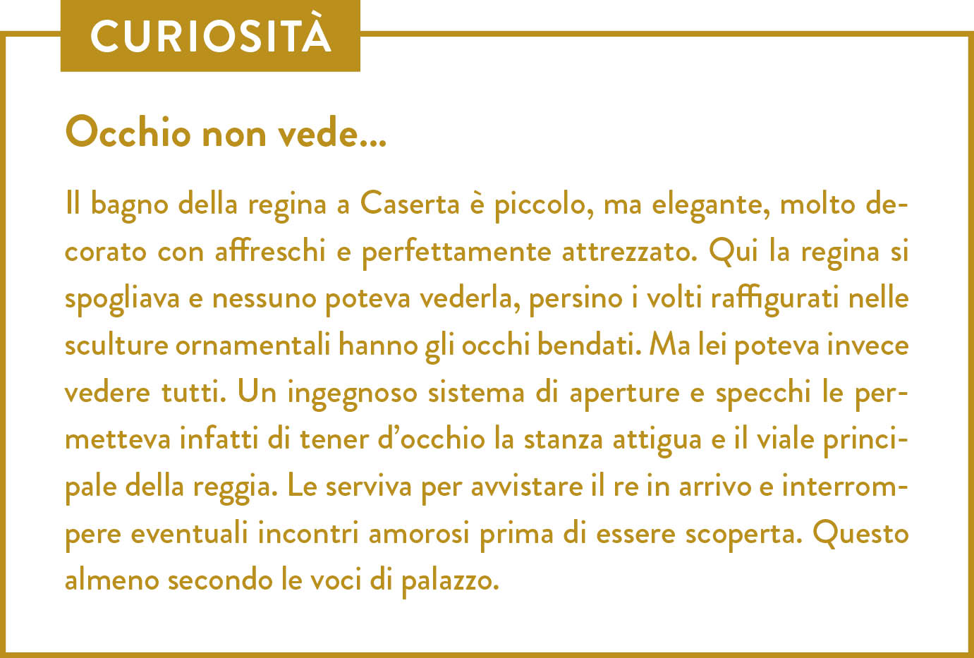 Curiosità. Titolo: Occhio non vede… Il bagno della regina a Caserta è piccolo, ma elegante, molto decorato con affreschi e perfettamente attrezzato. Qui la regina si spogliava e nessuno poteva vederla, persino i volti raffigurati nelle sculture ornamentali hanno gli occhi bendati. Ma lei poteva invece vedere tutti. Un ingegnoso sistema di aperture e specchi le permetteva infatti di tener d’occhio la stanza attigua e il viale principale della reggia. Le serviva per avvistare il re in arrivo e interrompere eventuali incontri amorosi prima di essere scoperta. Questo almeno secondo le voci di palazzo. 