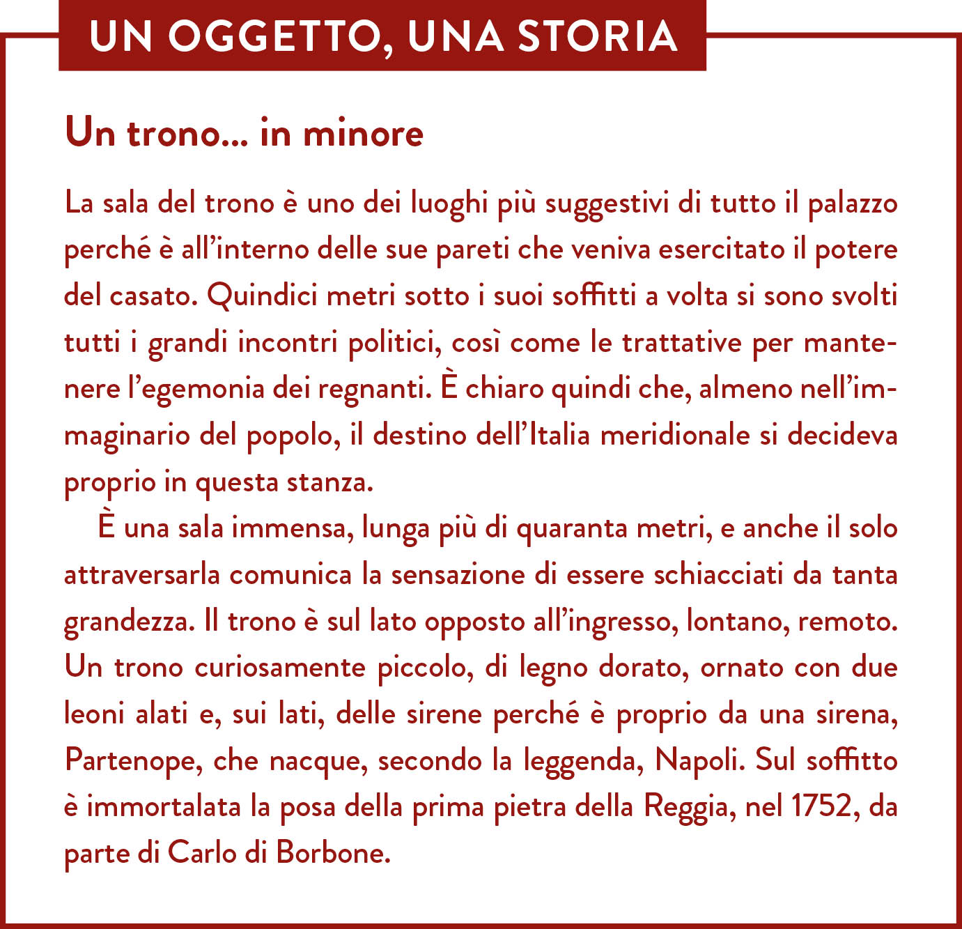 Box Un oggetto una storia. Titolo: Un trono… in minore. La sala del trono è uno dei luoghi più suggestivi di tutto il palazzo perché è all’interno delle sue pareti che veniva esercitato il potere del casato. Quindici metri sotto i suoi soffitti a volta si sono svolti tutti i grandi incontri politici, così come le trattative per mantenere l’egemonia dei regnanti. È chiaro quindi che, almeno nell’immaginario del popolo, il destino dell’Italia meridionale si decideva proprio in questa stanza.  È una sala immensa, lunga più di quaranta metri, e anche il solo attraversarla comunica la sensazione di essere schiacciati da tanta grandezza. Il trono è sul lato opposto all’ingresso, lontano, remoto.  Un trono curiosamente piccolo, di legno dorato, ornato con due leoni alati e, sui lati, delle sirene perché è proprio da una sirena, Partenope, che nacque, secondo la leggenda, Napoli. Sul soffitto è immortalata la posa della prima pietra della Reggia, nel 1752, da parte di Carlo di Borbone. 