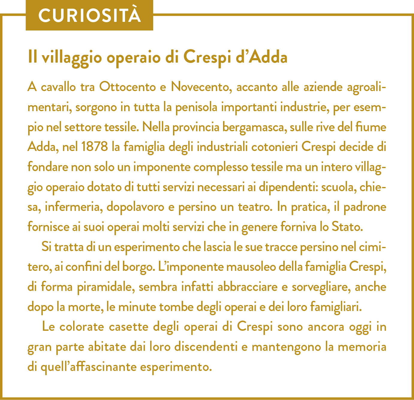 Curiosità. Titolo: Il villaggio operaio di Crespi d’Adda. A cavallo tra Ottocento e Novecento, accanto alle aziende agroalimentari, sorgono in tutta la penisola importanti industrie, per esempio nel settore tessile. Nella provincia bergamasca, sulle rive del fiume Adda, nel 1878 la famiglia degli industriali cotonieri Crespi decide di fondare non solo un imponente complesso tessile ma un intero villaggio operaio dotato di tutti servizi necessari ai dipendenti: scuola, chiesa, infermeria, dopolavoro e persino un teatro. In pratica, il padrone fornisce ai suoi operai molti servizi che in genere forniva lo Stato. Si tratta di un esperimento che lascia le sue tracce persino nel cimitero, ai confini del borgo. L’imponente mausoleo della famiglia Crespi, di forma piramidale, sembra infatti abbracciare e sorvegliare, anche dopo la morte, le minute tombe degli operai e dei loro famigliari. Le colorate casette degli operai di Crespi sono ancora oggi in gran parte abitate dai loro discendenti e mantengono la memoria di quell’affascinante esperimento.