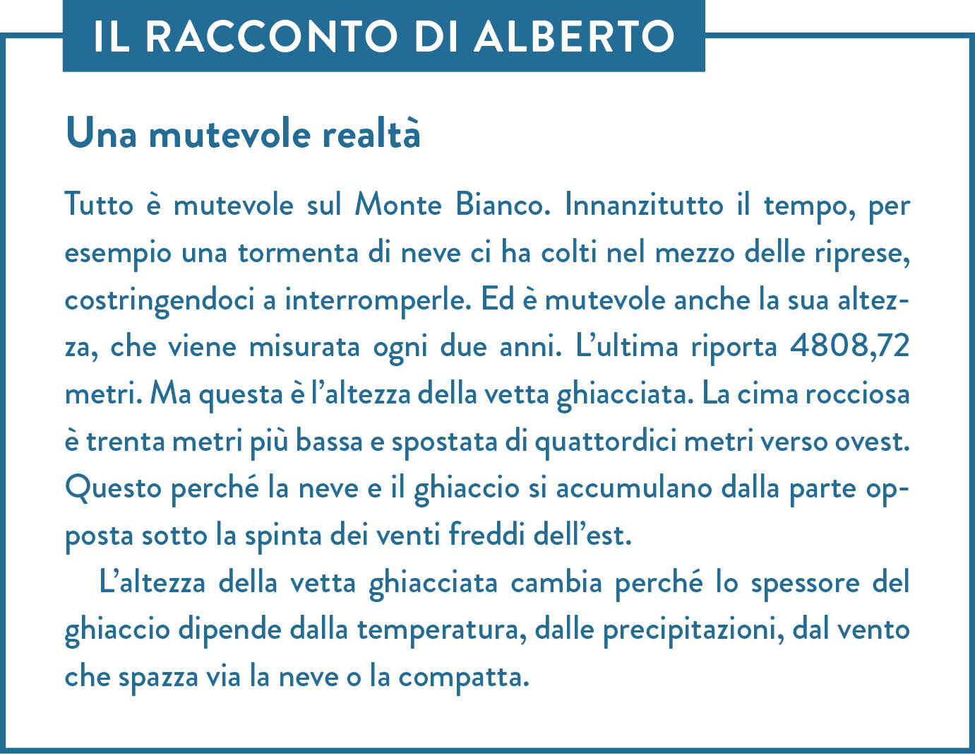 Il racconto di Alberto. Titolo: Una mutevole realtà. Tutto è mutevole sul Monte Bianco. Innanzitutto il tempo, per esempio una tormenta di neve ci ha colti nel mezzo delle riprese, costringendoci a interromperle. Ed è mutevole anche la sua altezza, che viene misurata ogni due anni. L’ultima riporta 4808,72 metri. Ma questa è l’altezza della vetta ghiacciata. La cima rocciosa è trenta metri più bassa e spostata di quattordici metri verso ovest. Questo perché la neve e il ghiaccio si accumulano dalla parte opposta sotto la spinta dei venti freddi dell’est. L’altezza della vetta ghiacciata cambia perché lo spessore del ghiaccio dipende dalla temperatura, dalle precipitazioni, dal vento che spazza via la neve o la compatta.