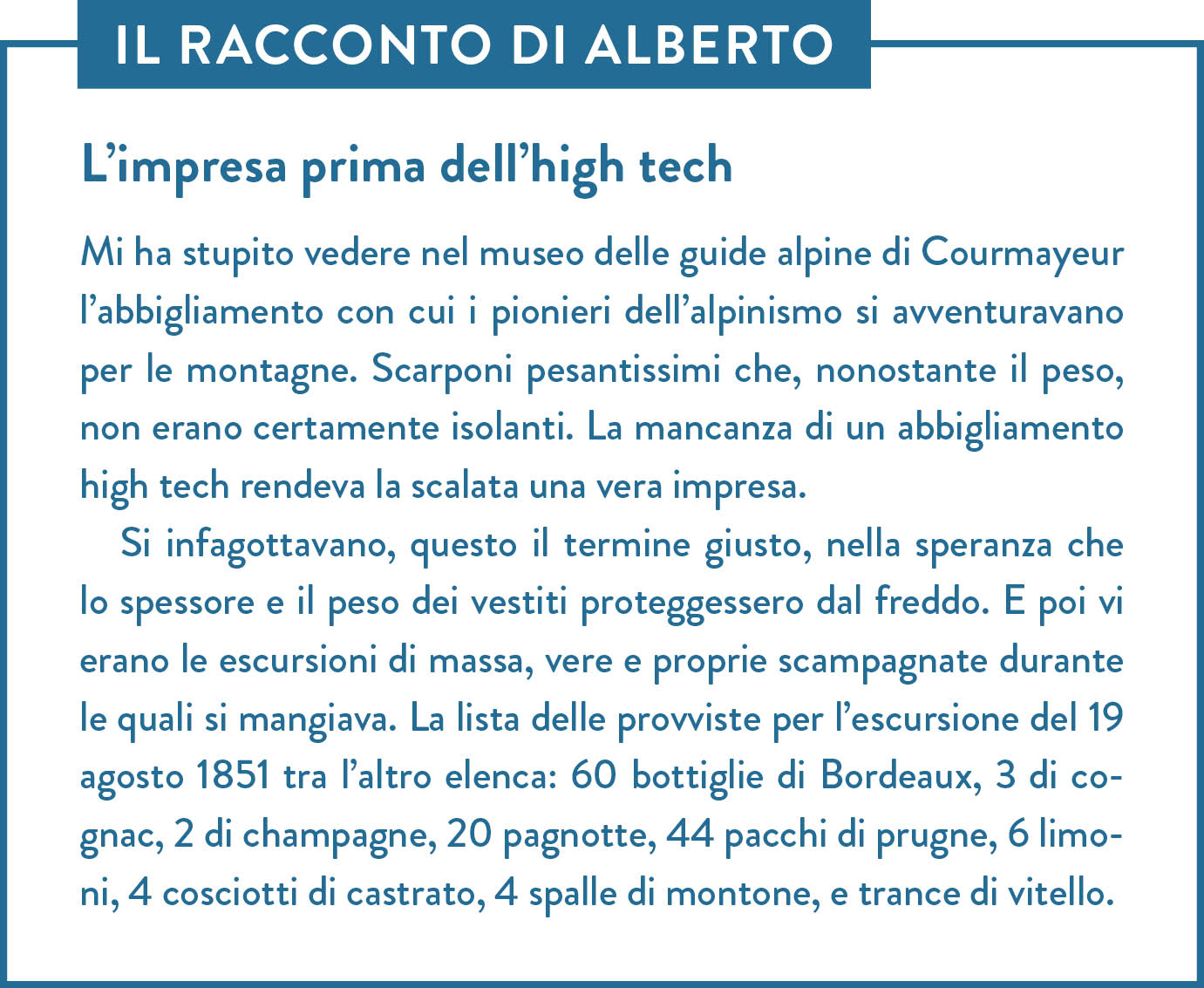 Il racconto di Alberto. Titolo: L’impresa prima dell’high tech. Mi ha stupito vedere nel museo delle guide alpine di Courmayeur l’abbigliamento con cui i pionieri dell’alpinismo si avventuravano per le montagne. Scarponi pesantissimi che, nonostante il peso, non erano certamente isolanti. La mancanza di un abbigliamento high tech rendeva la scalata una vera impresa.  Si infagottavano, questo il termine giusto, nella speranza che lo spessore e il peso dei vestiti proteggessero dal freddo. E poi vi erano le escursioni di massa, vere e proprie scampagnate durante le quali si mangiava. La lista delle provviste per l’escursione del 19 agosto 1851 tra l’altro elenca: 60 bottiglie di Bordeaux, 3 di cognac, 2 di champagne, 20 pagnotte, 44 pacchi di prugne, 6 limoni, 4 cosciotti di castrato, 4 spalle di montone, e trance di vitello.