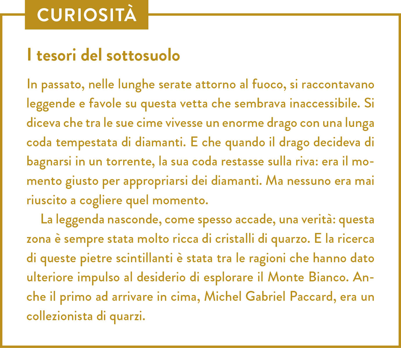 Curiosità. Titolo: I tesori del sottosuolo. In passato, nelle lunghe serate attorno al fuoco, si raccontavano leggende e favole su questa vetta che sembrava inaccessibile. Si diceva che tra le sue cime vivesse un enorme drago con una lunga coda tempestata di diamanti. E che quando il drago decideva di bagnarsi in un torrente, la sua coda restasse sulla riva: era il momento giusto per appropriarsi dei diamanti. Ma nessuno era mai riuscito a cogliere quel momento. La leggenda nasconde, come spesso accade, una verità: questa zona è sempre stata molto ricca di cristalli di quarzo. E la ricerca di queste pietre scintillanti è stata tra le ragioni che hanno dato ulteriore impulso al desiderio di esplorare il Monte Bianco. Anche il primo ad arrivare in cima, Michel Gabriel Paccard, era un collezionista di quarzi. 