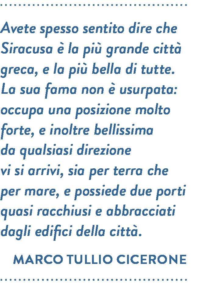 Citazione di Marco Tullio Cicerone. Avete spesso sentito dire che Siracusa è la più grande città greca, e la più bella di tutte. La sua fama non è usurpata: occupa una posizione molto forte, e inoltre bellissima da qualsiasi direzione vi si arrivi, sia per terra che per mare, e possiede due porti quasi racchiusi e abbracciati dagli edifici della città. 