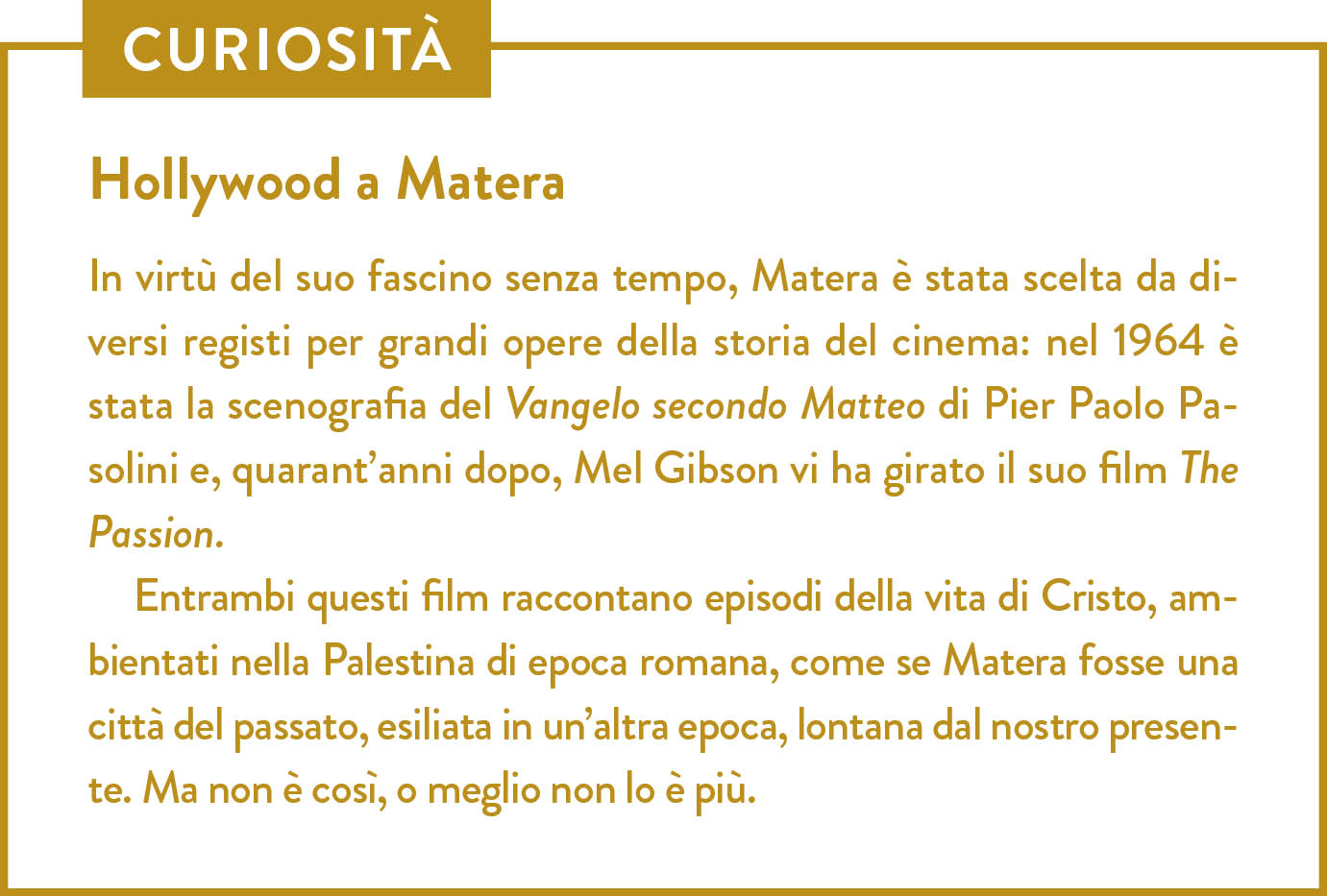 Curiosità. Titolo: Hollywood a Matera. In virtù del suo fascino senza tempo, Matera è stata scelta da diversi registi per grandi opere della storia del cinema: nel 1964 è stata la scenografia del Vangelo secondo Matteo di Pier Paolo Pasolini e, quarant’anni dopo, Mel Gibson vi ha girato il suo film The Passion. Entrambi questi film raccontano episodi della vita di Cristo, ambientati nella Palestina di epoca romana, come se Matera fosse una città del passato, esiliata in un’altra epoca, lontana dal nostro presente. Ma non è così, o meglio non lo è più.