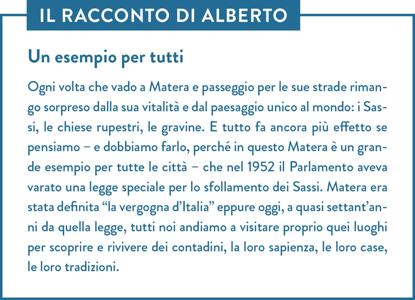 Il racconto di Alberto. Titolo: Un esempio per tutti. Ogni volta che vado a Matera e passeggio per le sue strade rimango sorpreso dalla sua vitalità e dal paesaggio unico al mondo: i Sassi, le chiese rupestri, le gravine. E tutto fa ancora più effetto se pensiamo – e dobbiamo farlo, perché in questo Matera è un grande esempio per tutte le città – che nel 1952 il Parlamento aveva varato una legge speciale per lo sfollamento dei Sassi. Matera era stata definita “la vergogna d’Italia” eppure oggi, a quasi settant’anni da quella legge, tutti noi andiamo a visitare proprio quei luoghi per scoprire e rivivere dei contadini, la loro sapienza, le loro case, le loro tradizioni. 