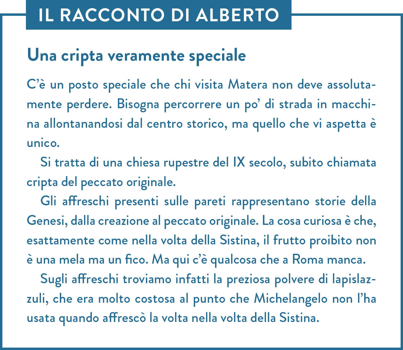 Il racconto di Alberto. Titolo: Una cripta veramente speciale. C’è un posto speciale che chi visita Matera non deve assolutamente perdere. Bisogna percorrere un po’ di strada in macchina allontanandosi dal centro storico, ma quello che vi aspetta è unico. Si tratta di una chiesa rupestre del IX secolo, subito chiamata cripta del peccato originale.  Gli affreschi presenti sulle pareti rappresentano storie della Genesi, dalla creazione al peccato originale. La cosa curiosa è che, esattamente come nella volta della Sistina, il frutto proibito non è una mela ma un fico. Ma qui c’è qualcosa che a Roma manca.  Sugli affreschi troviamo infatti la preziosa polvere di lapislazzuli, che era molto costosa al punto che Michelangelo non l’ha usata quando affrescò la volta nella volta della Sistina.